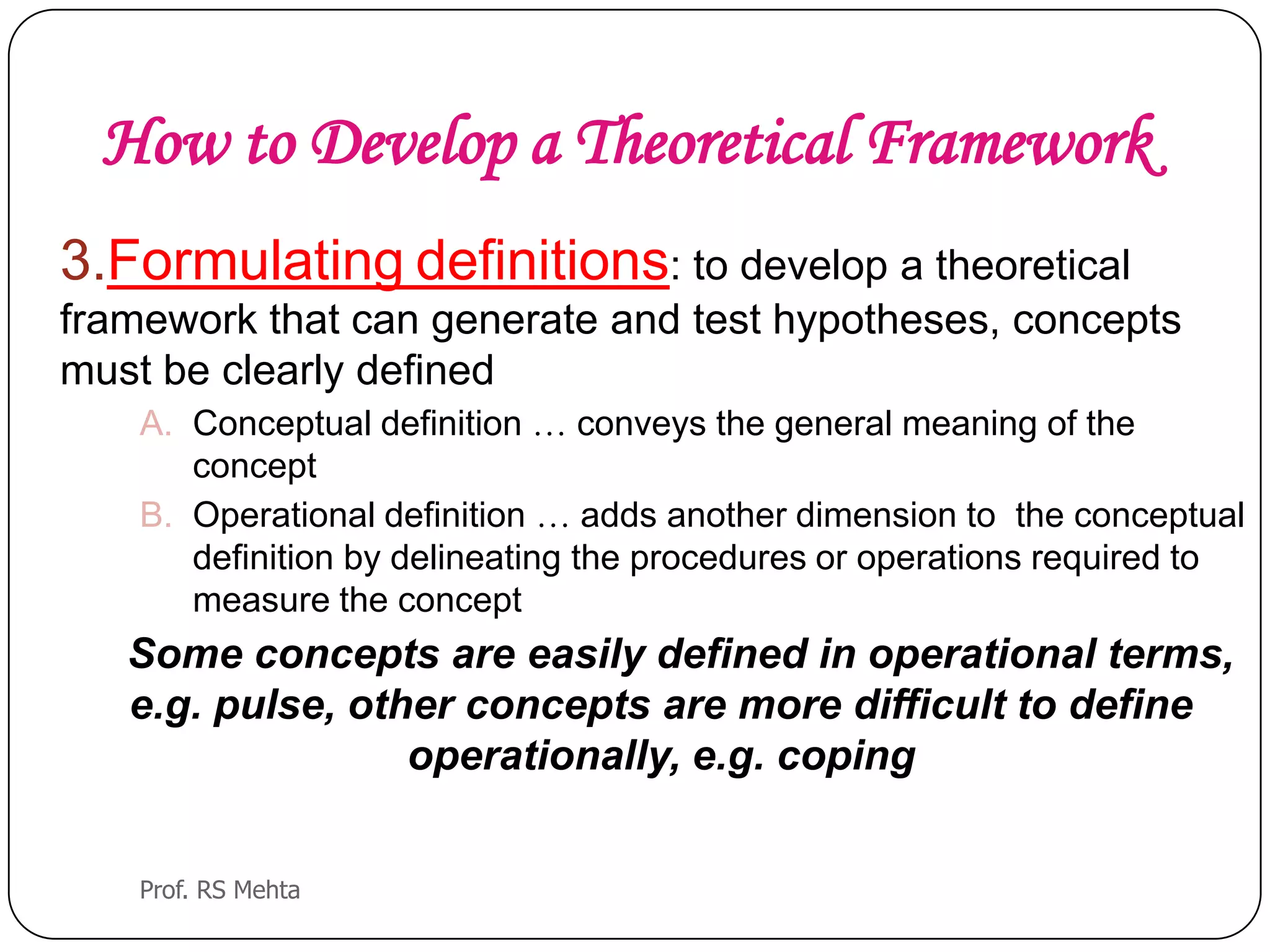 How to Develop a Theoretical Framework
3.Formulating definitions: to develop a theoretical
framework that can generate and test hypotheses, concepts
must be clearly defined
A. Conceptual definition … conveys the general meaning of the
concept
B. Operational definition … adds another dimension to the conceptual
definition by delineating the procedures or operations required to
measure the concept
Some concepts are easily defined in operational terms,
e.g. pulse, other concepts are more difficult to define
operationally, e.g. coping
Prof. RS Mehta
 