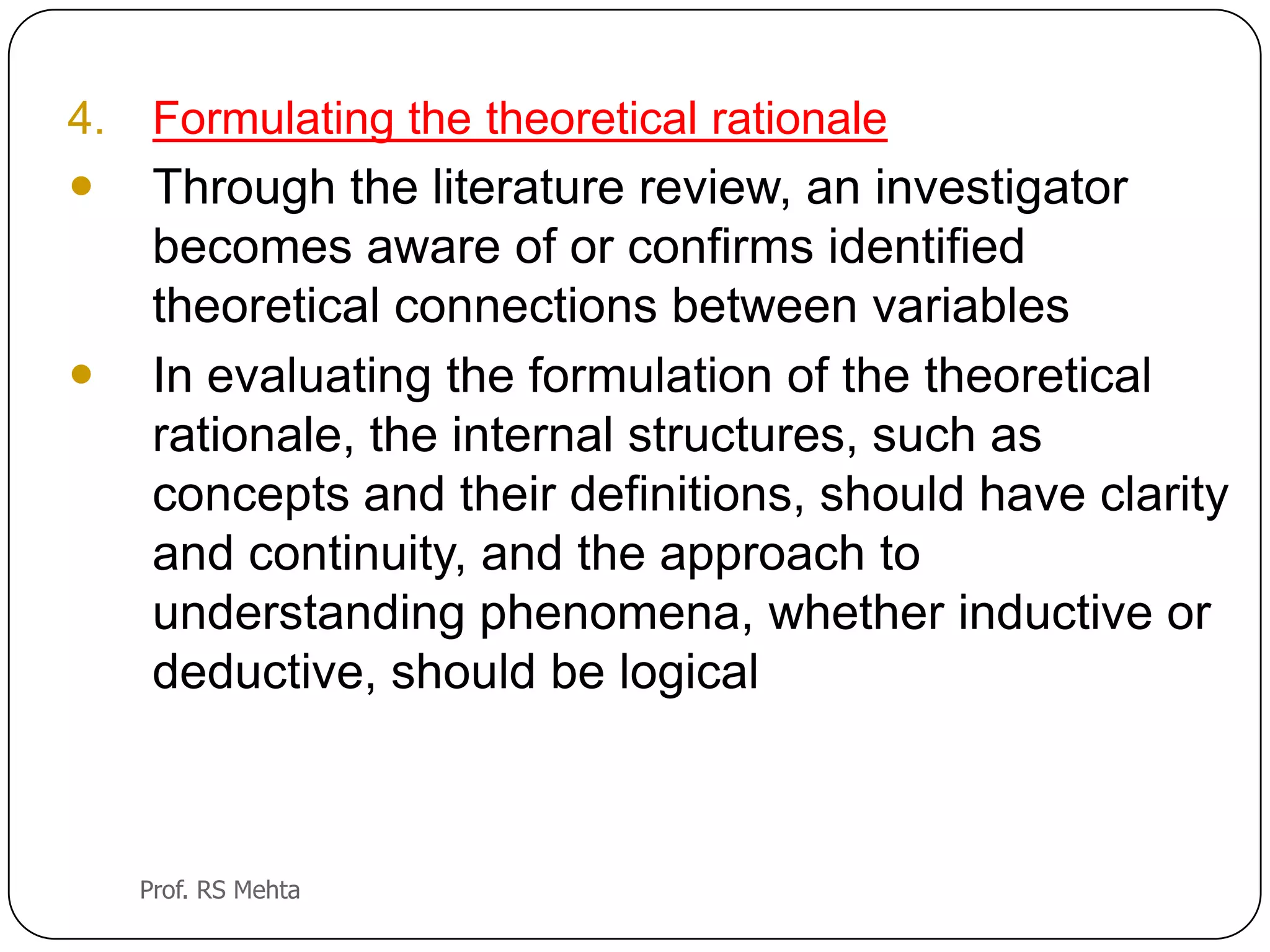 4. Formulating the theoretical rationale
 Through the literature review, an investigator
becomes aware of or confirms identified
theoretical connections between variables
 In evaluating the formulation of the theoretical
rationale, the internal structures, such as
concepts and their definitions, should have clarity
and continuity, and the approach to
understanding phenomena, whether inductive or
deductive, should be logical
Prof. RS Mehta
 
