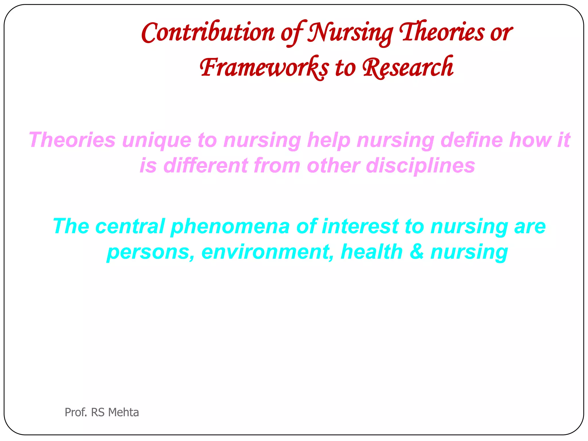 Contribution of Nursing Theories or
Frameworks to Research
Theories unique to nursing help nursing define how it
is different from other disciplines
The central phenomena of interest to nursing are
persons, environment, health & nursing
Prof. RS Mehta
 