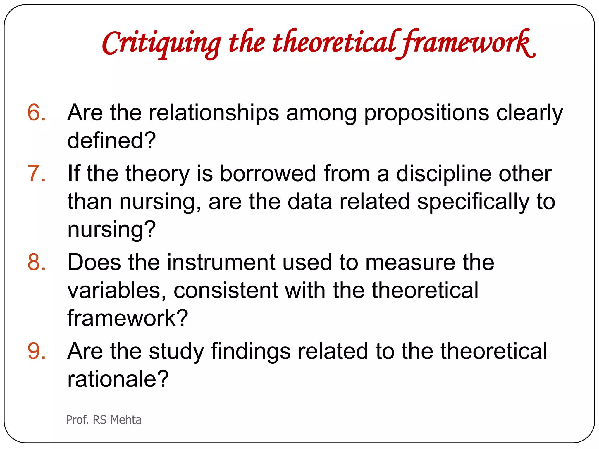 Critiquing the theoretical framework
6. Are the relationships among propositions clearly
defined?
7. If the theory is borrowed from a discipline other
than nursing, are the data related specifically to
nursing?
8. Does the instrument used to measure the
variables, consistent with the theoretical
framework?
9. Are the study findings related to the theoretical
rationale?
Prof. RS Mehta
 