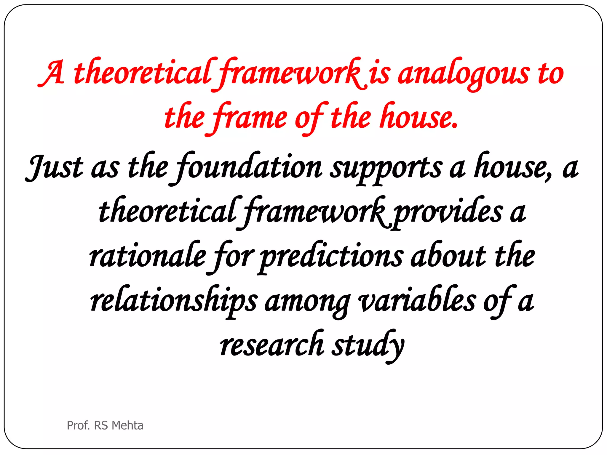 A theoretical framework is analogous to
the frame of the house.
Just as the foundation supports a house, a
theoretical framework provides a
rationale for predictions about the
relationships among variables of a
research study
Prof. RS Mehta
 
