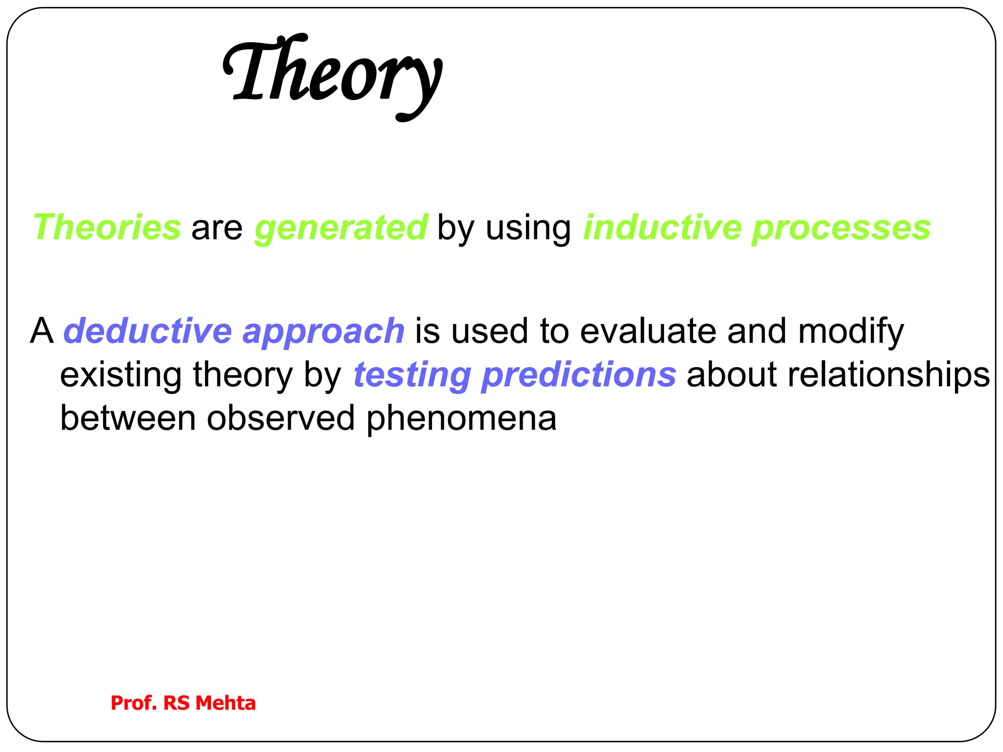 Theory
Theories are generated by using inductive processes
A deductive approach is used to evaluate and modify
existing theory by testing predictions about relationships
between observed phenomena
Prof. RS Mehta
 