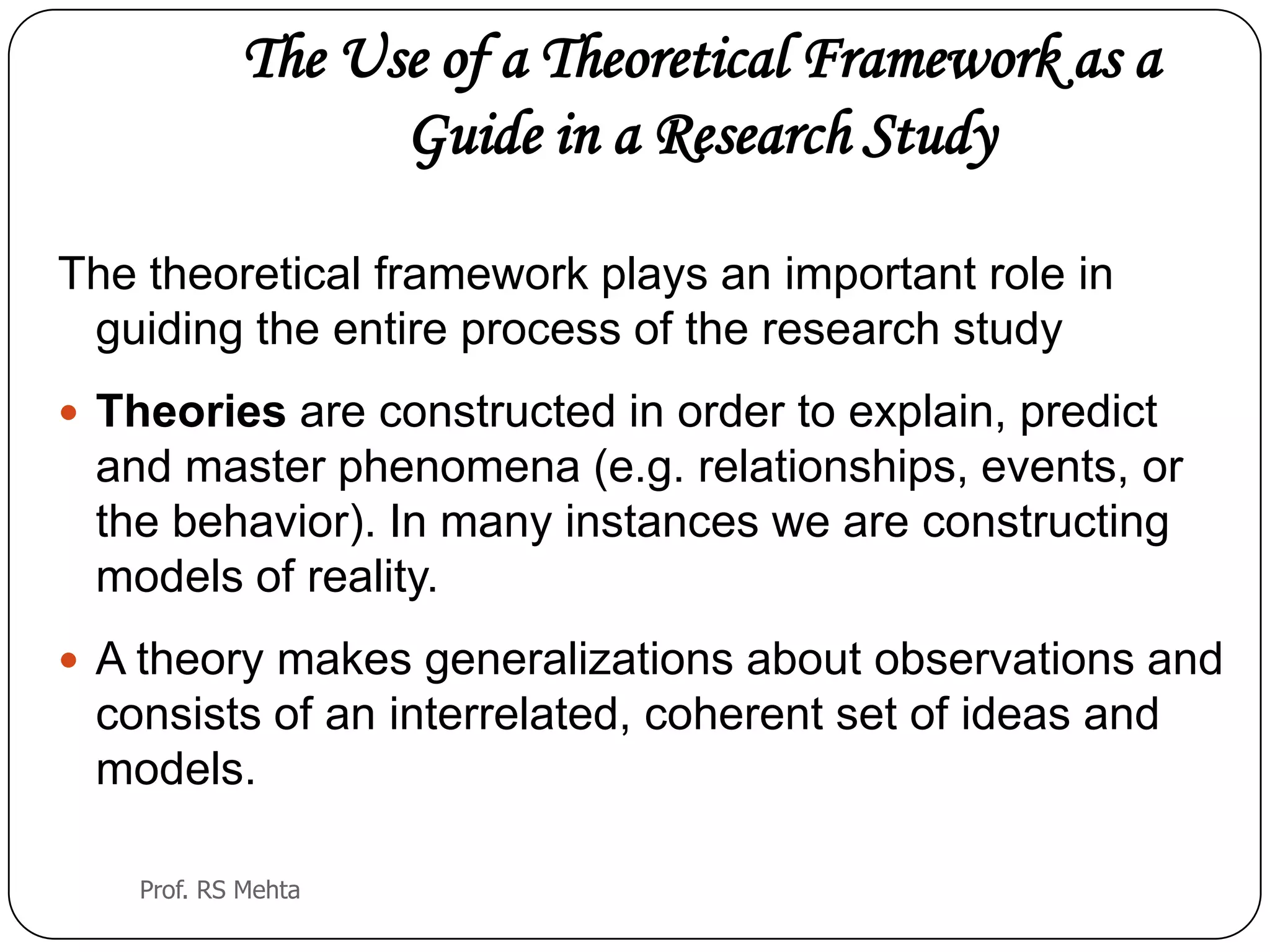 The Use of a Theoretical Framework as a
Guide in a Research Study
The theoretical framework plays an important role in
guiding the entire process of the research study
 Theories are constructed in order to explain, predict
and master phenomena (e.g. relationships, events, or
the behavior). In many instances we are constructing
models of reality.
 A theory makes generalizations about observations and
consists of an interrelated, coherent set of ideas and
models.
Prof. RS Mehta
 