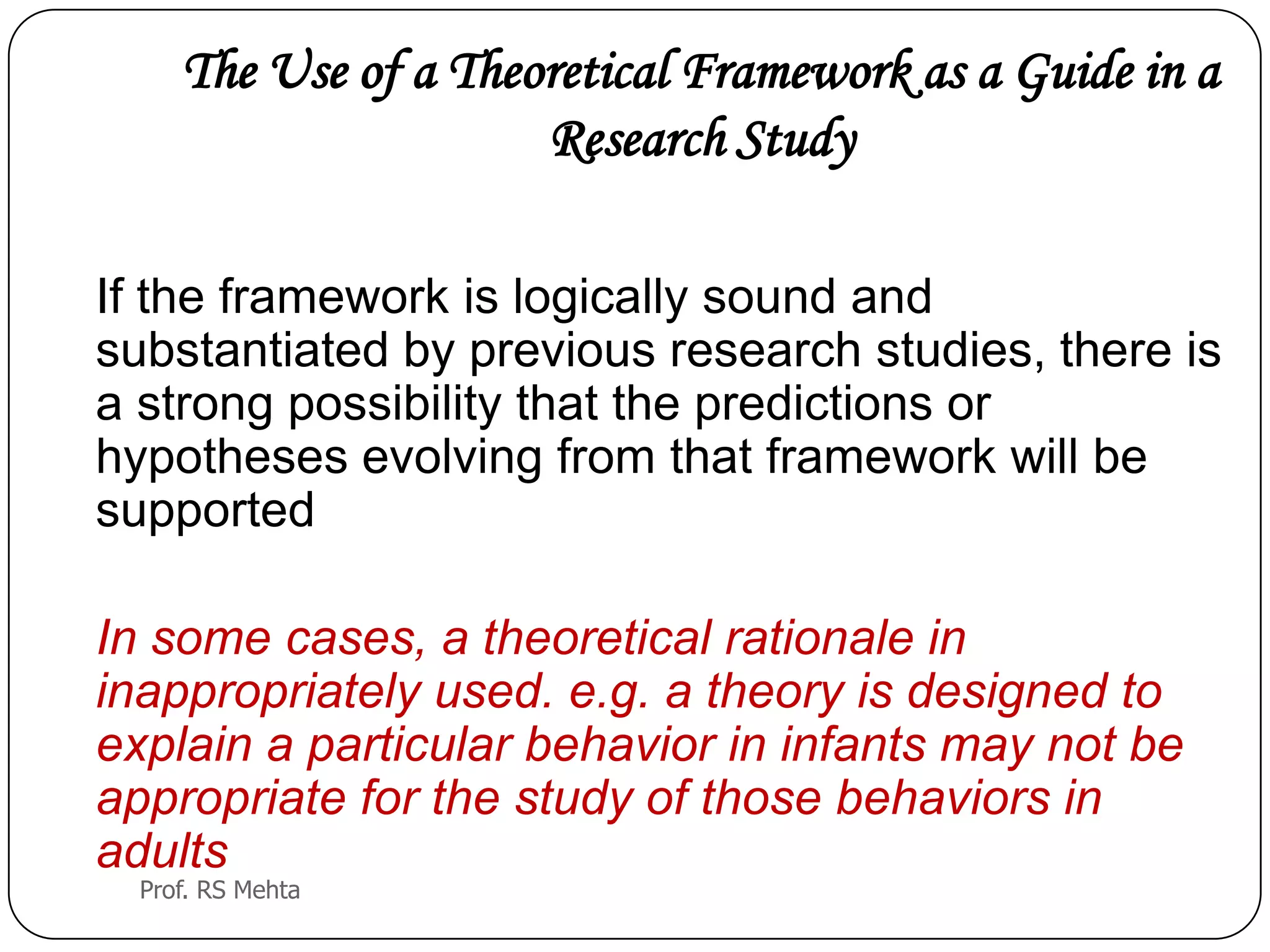 The Use of a Theoretical Framework as a Guide in a
Research Study
If the framework is logically sound and
substantiated by previous research studies, there is
a strong possibility that the predictions or
hypotheses evolving from that framework will be
supported
In some cases, a theoretical rationale in
inappropriately used. e.g. a theory is designed to
explain a particular behavior in infants may not be
appropriate for the study of those behaviors in
adults
Prof. RS Mehta
 