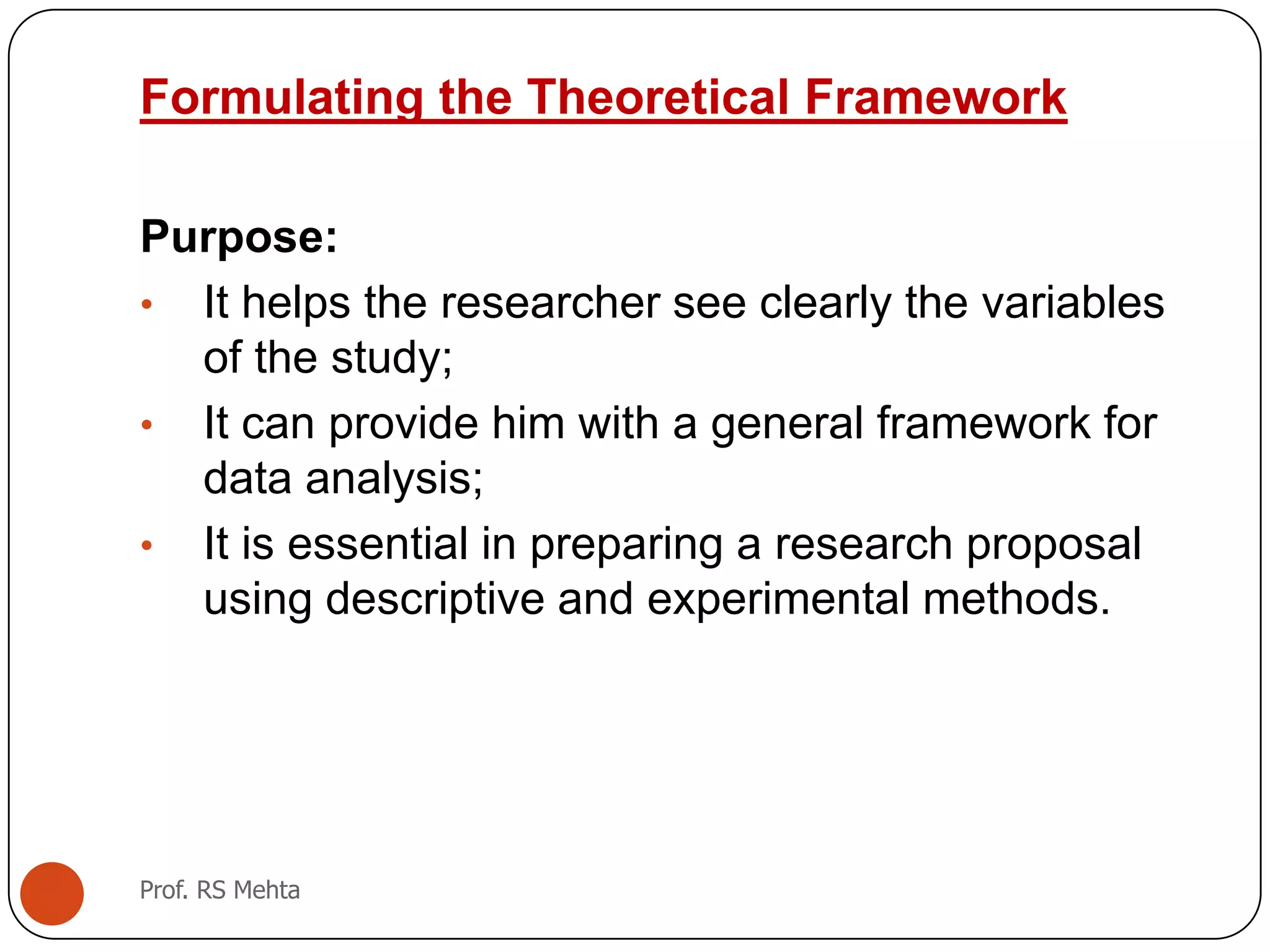 Formulating the Theoretical Framework
Purpose:
• It helps the researcher see clearly the variables
of the study;
• It can provide him with a general framework for
data analysis;
• It is essential in preparing a research proposal
using descriptive and experimental methods.
Prof. RS Mehta
 