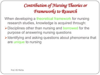 Contribution of Nursing Theories or
Frameworks to Research
When developing a theoretical framework for nursing
research studies, knowledge is acquired through:
Disciplines other than nursing and borrowed for the
purpose of answering nursing questions
Identifying and asking questions about phenomena that
are unique to nursing
Prof. RS Mehta
 