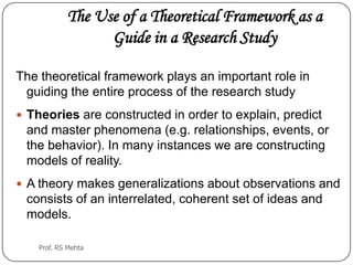 The Use of a Theoretical Framework as a
Guide in a Research Study
The theoretical framework plays an important role in
guiding the entire process of the research study
 Theories are constructed in order to explain, predict
and master phenomena (e.g. relationships, events, or
the behavior). In many instances we are constructing
models of reality.
 A theory makes generalizations about observations and
consists of an interrelated, coherent set of ideas and
models.
Prof. RS Mehta
 