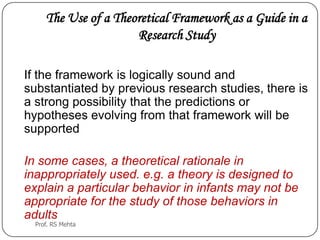 The Use of a Theoretical Framework as a Guide in a
Research Study
If the framework is logically sound and
substantiated by previous research studies, there is
a strong possibility that the predictions or
hypotheses evolving from that framework will be
supported
In some cases, a theoretical rationale in
inappropriately used. e.g. a theory is designed to
explain a particular behavior in infants may not be
appropriate for the study of those behaviors in
adults
Prof. RS Mehta
 