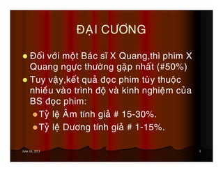 3June 19, 2013
ÑAÏI CÖÔNG
Ñoái vôùi moät Baùc só X Quang,thì phim X
Quang ngöïc thöôøng gaëp nhaát (#50%)
Tuy vaäy,keát quaû ñoïc phim tuøy thuoäc
nhieàu vaøo trình ñoä vaø kinh nghieäm cuûa
BS ñoïc phim:
Tyû leä AÂm tính giaû # 15-30%.
Tyû leä Döông tính giaû # 1-15%.
 