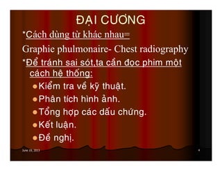 4June 19, 2013
ÑAÏI CÖÔNG
*Cách dùng từ khác nhau=
Graphie phulmonaire- Chest radiography
*Ñeå traùnh sai soùt,ta caàn ñoïc phim moät
caùch heä thoáng:
Kieåm tra veà kyõ thuaät.
Phaân tích hình aûnh.
Toång hôïp caùc daáu chöùng.
Keát luaän.
Ñeà nghò.
 