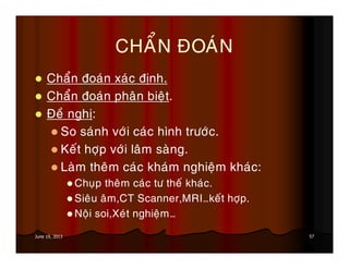 57June 19, 2013
CHAÅN ÑOAÙN
Chaån ñoaùn xaùc ñònh.
Chaån ñoaùn phaân bieät.
Ñeà nghò:
So saùnh vôùi caùc hình tröôùc.
Keát hôïp vôùi laâm saøng.
Laøm theâm caùc khaùm nghieäm khaùc:
Chuïp theâm caùc tö theá khaùc.
Sieâu aâm,CT Scanner,MRI…keát hôïp.
Noäi soi,Xeùt nghieäm…
 