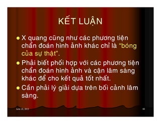 60June 19, 2013
KEÁT LUAÄN
X quang cuõng nhö caùc phöông tieän
chaån ñoaùn hình aûnh khaùc chæ laø “boùng
cuûa söï thaät”.
Phaûi bieát phoái hôïp vôùi caùc phöông tieän
chaån ñoaùn hình aûnh vaø caän laâm saøng
khaùc ñeå cho keát quaû toát nhaát.
Caàn phaûi lyù giaûi döïa treân boái caûnh laâm
saøng.
 
