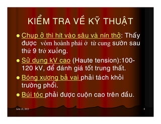 8June 19, 2013
KIEÅM TRA VEÀ KYÕ THUAÄT
Chuïp ôû thì hít vaøo saâu vaø nín thôû: Thaáy
ñöôïc vòm hoành phải ở từ cung söôøn sau
thứ 9 trở xuống.
Söû duïng kV cao (Haute tension):100-
120 kV, ñeå ñaùnh giaù toát trung thaát.
Boùng xöông baû vai phaûi taùch khoûi
tröôøng phoåi.
Buùi toùc phaûi ñöôïc cuoän cao treân ñaàu.
 
