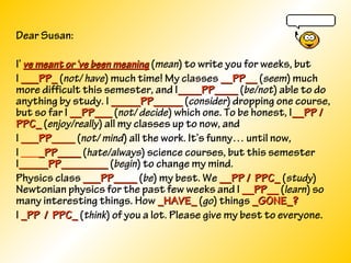 Dear Susan:
I’ ve meant or ‘ve been meaningve meant or ‘ve been meaning (mean) to write you for weeks, but
I ___PP____PP_ (not/ have) much time! My classes __PP____PP__ (seem) much
more difficult this semester, and I____PP________PP____ (be/not) able to do
anything by study. I _____PP__________PP_____ (consider) dropping one course,
but so far I __PP_____PP___ (not/ decide) which one. To be honest, I__PP /__PP /
PPC_PPC_ (enjoy/really) all my classes up to now, and
I ___PP_______PP____ (not/ mind) all the work. It’s funny… until now,
I ____PP_____PP____ (hate/always) science courses, but this semester
I_____PP_____________PP________ (begin) to change my mind.
Physics class ___PP_______PP____ (be) my best. We __PP / PPC___PP / PPC_ (study)
Newtonian physics for the past few weeks and I __PP____PP__ (learn) so
many interesting things. How _HAVE__HAVE_ (go) things _GONE_?_GONE_?
I _PP / PPC__PP / PPC_ (think) of you a lot. Please give my best to everyone.
 