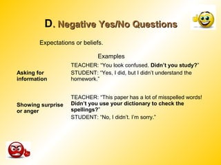 D. Negative Yes/No Questions. Negative Yes/No Questions
Examples
Asking for
information
TEACHER: “You look confused. Didn’t you study?”
STUDENT: “Yes, I did, but I didn’t understand the
homework.”
Showing surprise
or anger
TEACHER: “This paper has a lot of misspelled words!
Didn’t you use your dictionary to check the
spellings?”
STUDENT: “No, I didn’t. I’m sorry.”
Expectations or beliefs.
 