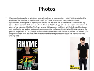 Photos
• I have used pictures also to attract my targeted audience to my magazine. I have tried to use artists that
will attract the audience of my magazine. To do this I have ensured that my artists are dressed
appropriately for the genre of my magazine. As you can see from the picture bellow I have dressed my
cover artist in a black T shirt and a snapback, this is so that it will appeal to those who are interested in the
genre of my magazine (Hip Hop /Pop). My cover artist is a rapper and this is why he is dressed like this so
that people who are walking past would see the magazine and almost instantly be able to know what the
genre of magazine it is. The other picture also shows how I have used costume to address the audience, in
this picture I have used a plain black t shirt and dre beat head phones which both are often associated
with Hip hop.
 