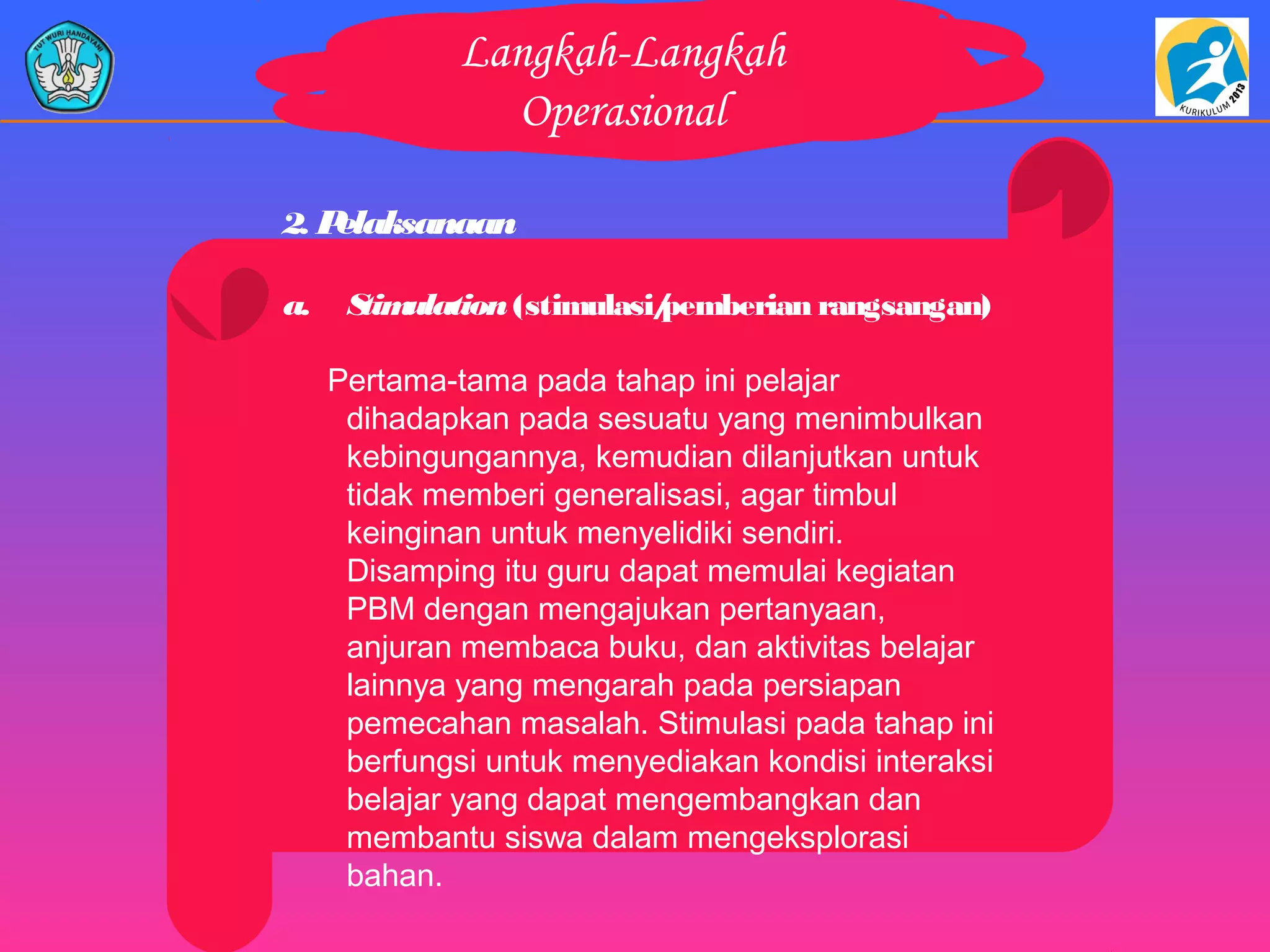 Langkah-Langkah
Operasional
2. Pelaksanaan
a. Stimulation (stimulasi/pemberian rangsangan)
Pertama-tama pada tahap ini pelajar
dihadapkan pada sesuatu yang menimbulkan
kebingungannya, kemudian dilanjutkan untuk
tidak memberi generalisasi, agar timbul
keinginan untuk menyelidiki sendiri.
Disamping itu guru dapat memulai kegiatan
PBM dengan mengajukan pertanyaan,
anjuran membaca buku, dan aktivitas belajar
lainnya yang mengarah pada persiapan
pemecahan masalah. Stimulasi pada tahap ini
berfungsi untuk menyediakan kondisi interaksi
belajar yang dapat mengembangkan dan
membantu siswa dalam mengeksplorasi
bahan.
 