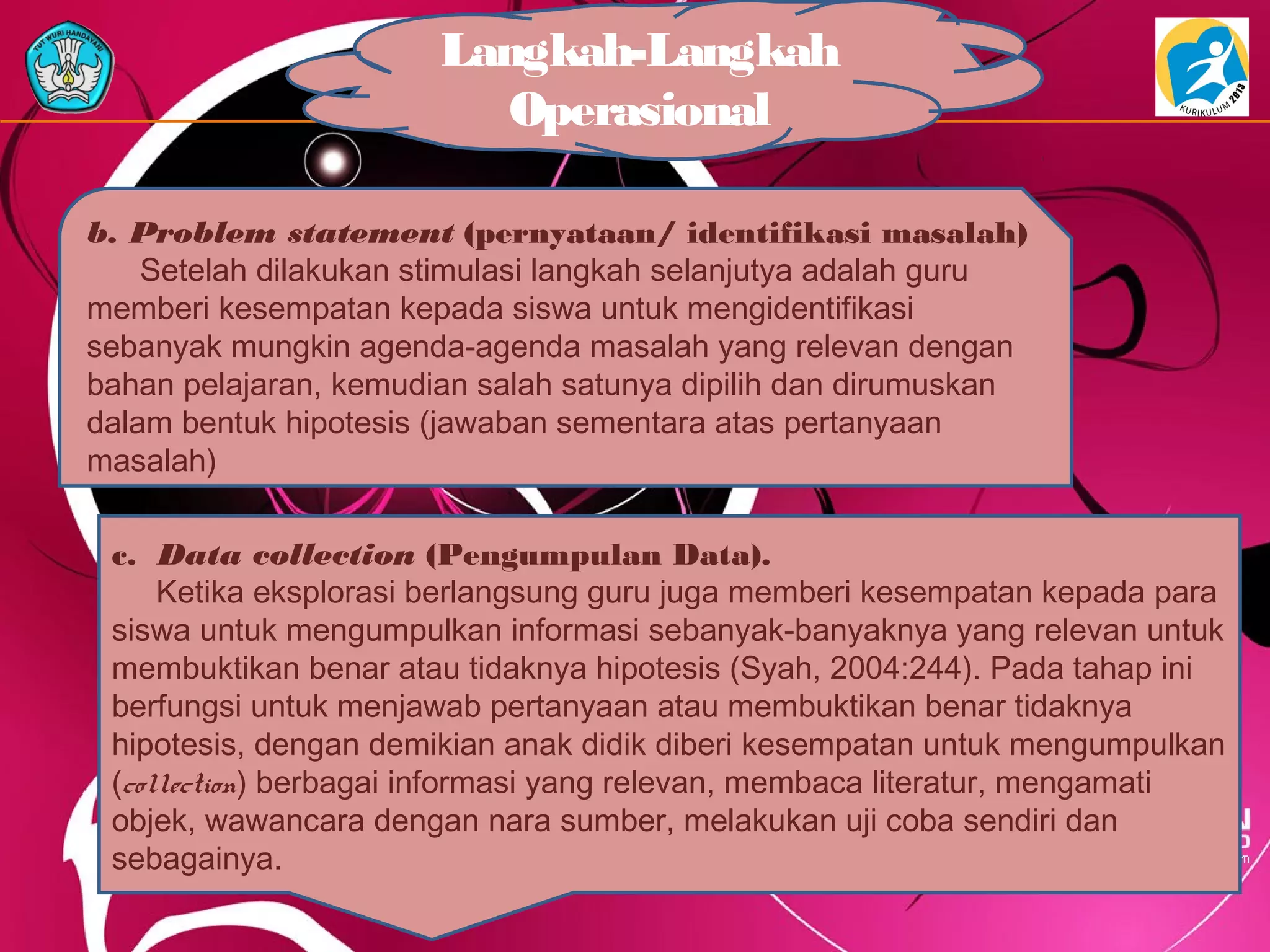 Langkah-Langkah
Operasional
b. Problem statement (pernyataan/ identifikasi masalah)
Setelah dilakukan stimulasi langkah selanjutya adalah guru
memberi kesempatan kepada siswa untuk mengidentifikasi
sebanyak mungkin agenda-agenda masalah yang relevan dengan
bahan pelajaran, kemudian salah satunya dipilih dan dirumuskan
dalam bentuk hipotesis (jawaban sementara atas pertanyaan
masalah)
c. Data collection (Pengumpulan Data).
Ketika eksplorasi berlangsung guru juga memberi kesempatan kepada para
siswa untuk mengumpulkan informasi sebanyak-banyaknya yang relevan untuk
membuktikan benar atau tidaknya hipotesis (Syah, 2004:244). Pada tahap ini
berfungsi untuk menjawab pertanyaan atau membuktikan benar tidaknya
hipotesis, dengan demikian anak didik diberi kesempatan untuk mengumpulkan
(collection) berbagai informasi yang relevan, membaca literatur, mengamati
objek, wawancara dengan nara sumber, melakukan uji coba sendiri dan
sebagainya.
 