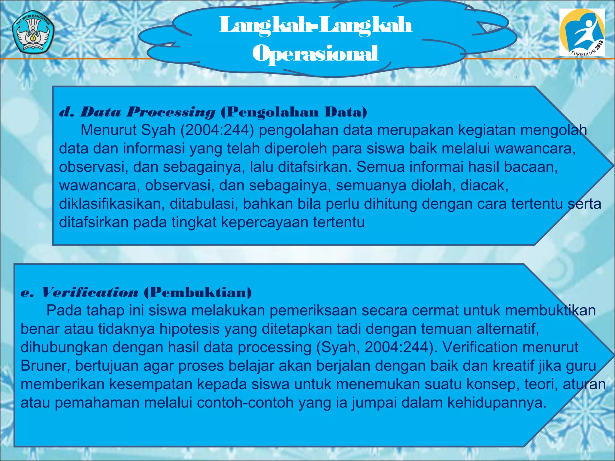 Langkah-Langkah
Operasional
d. Data Processing (Pengolahan Data)
Menurut Syah (2004:244) pengolahan data merupakan kegiatan mengolah
data dan informasi yang telah diperoleh para siswa baik melalui wawancara,
observasi, dan sebagainya, lalu ditafsirkan. Semua informai hasil bacaan,
wawancara, observasi, dan sebagainya, semuanya diolah, diacak,
diklasifikasikan, ditabulasi, bahkan bila perlu dihitung dengan cara tertentu serta
ditafsirkan pada tingkat kepercayaan tertentu
e. Verification (Pembuktian)
Pada tahap ini siswa melakukan pemeriksaan secara cermat untuk membuktikan
benar atau tidaknya hipotesis yang ditetapkan tadi dengan temuan alternatif,
dihubungkan dengan hasil data processing (Syah, 2004:244). Verification menurut
Bruner, bertujuan agar proses belajar akan berjalan dengan baik dan kreatif jika guru
memberikan kesempatan kepada siswa untuk menemukan suatu konsep, teori, aturan
atau pemahaman melalui contoh-contoh yang ia jumpai dalam kehidupannya.
 
