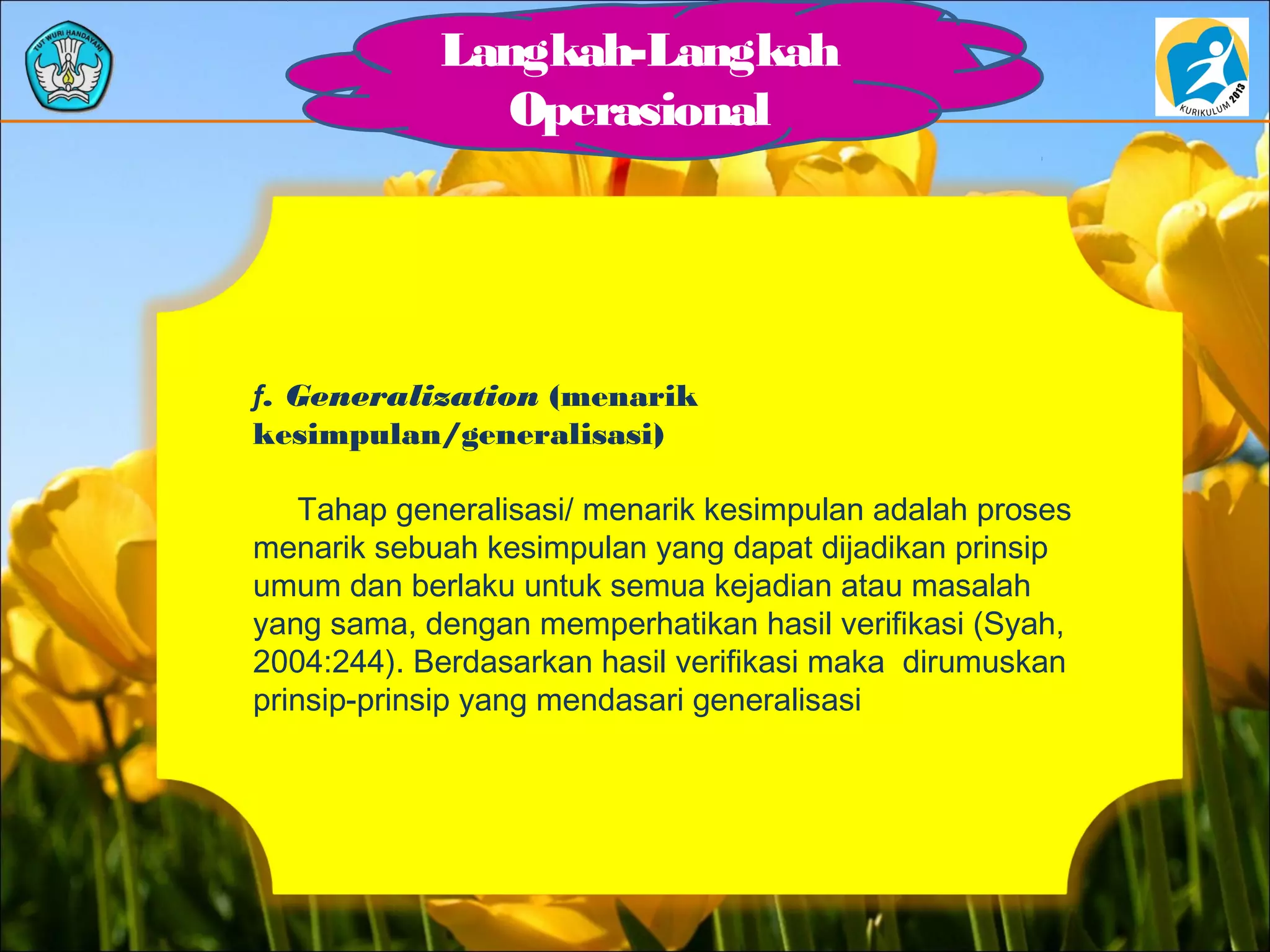 Langkah-Langkah
Operasional
f. Generalization (menarik
kesimpulan/generalisasi)
Tahap generalisasi/ menarik kesimpulan adalah proses
menarik sebuah kesimpulan yang dapat dijadikan prinsip
umum dan berlaku untuk semua kejadian atau masalah
yang sama, dengan memperhatikan hasil verifikasi (Syah,
2004:244). Berdasarkan hasil verifikasi maka dirumuskan
prinsip-prinsip yang mendasari generalisasi
 