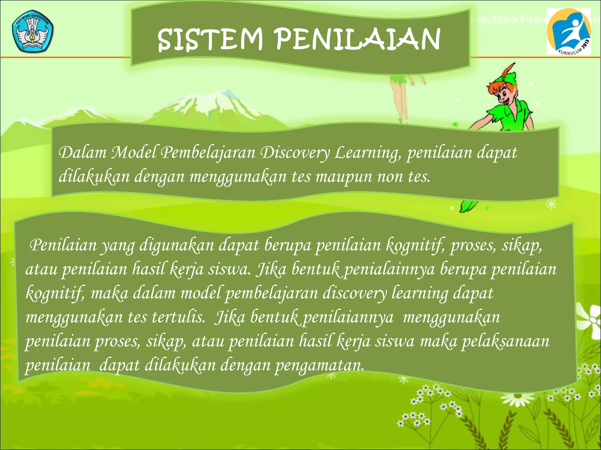 SISTEM PENILAIAN
Dalam Model Pembelajaran Discovery Learning, penilaian dapat
dilakukan dengan menggunakan tes maupun non tes.
Penilaian yang digunakan dapat berupa penilaian kognitif, proses, sikap,
atau penilaian hasil kerja siswa. Jika bentuk penialainnya berupa penilaian
kognitif, maka dalam model pembelajaran discovery learning dapat
menggunakan tes tertulis. Jika bentuk penilaiannya menggunakan
penilaian proses, sikap, atau penilaian hasil kerja siswa maka pelaksanaan
penilaian dapat dilakukan dengan pengamatan.
 