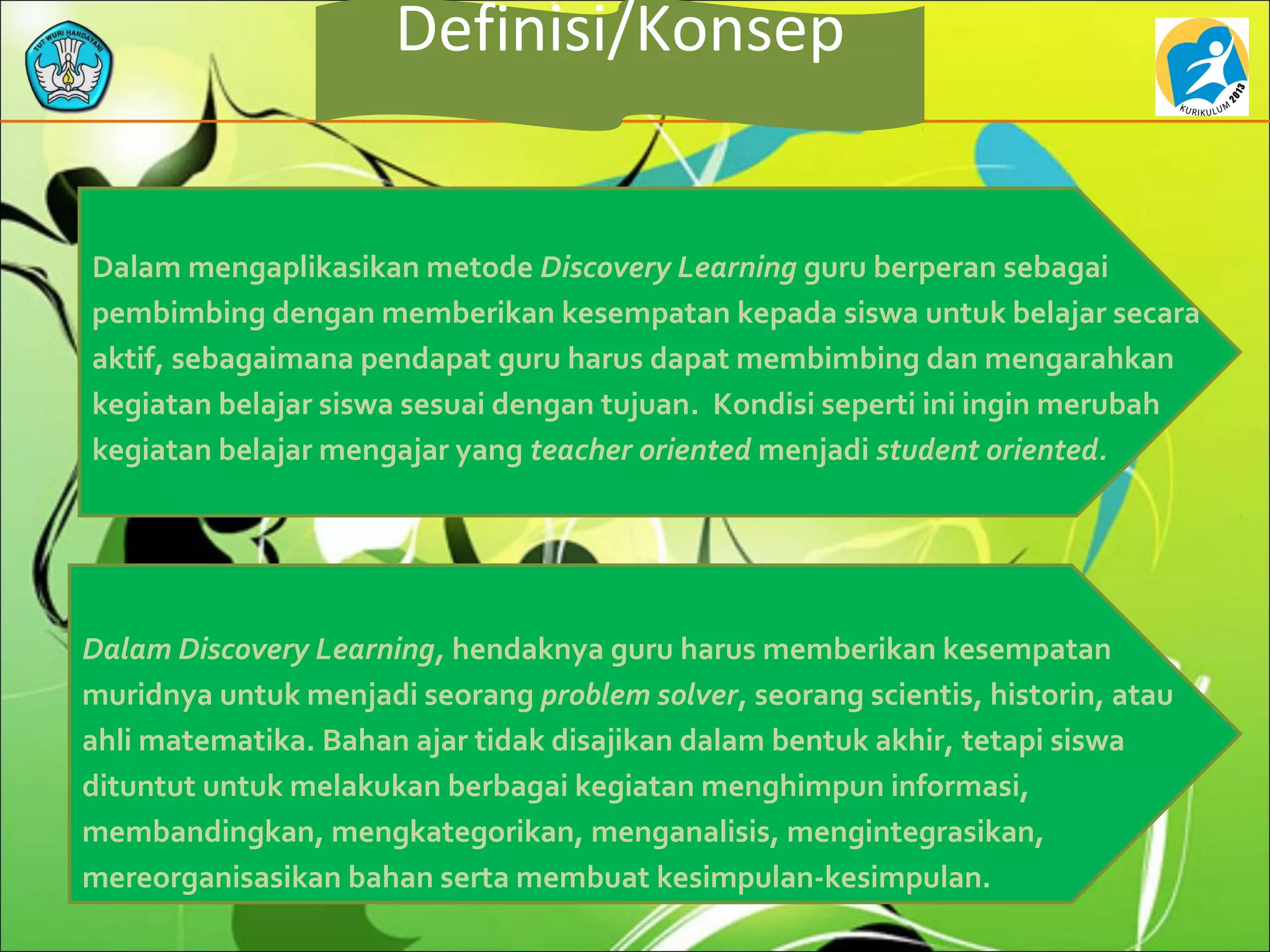 Definisi/Konsep
Dalam mengaplikasikan metode Discovery Learning guru berperan sebagai
pembimbing dengan memberikan kesempatan kepada siswa untuk belajar secara
aktif, sebagaimana pendapat guru harus dapat membimbing dan mengarahkan
kegiatan belajar siswa sesuai dengan tujuan. Kondisi seperti ini ingin merubah
kegiatan belajar mengajar yang teacher oriented menjadi student oriented.
Dalam Discovery Learning, hendaknya guru harus memberikan kesempatan
muridnya untuk menjadi seorang problem solver, seorang scientis, historin, atau
ahli matematika. Bahan ajar tidak disajikan dalam bentuk akhir, tetapi siswa
dituntut untuk melakukan berbagai kegiatan menghimpun informasi,
membandingkan, mengkategorikan, menganalisis, mengintegrasikan,
mereorganisasikan bahan serta membuat kesimpulan-kesimpulan.
 