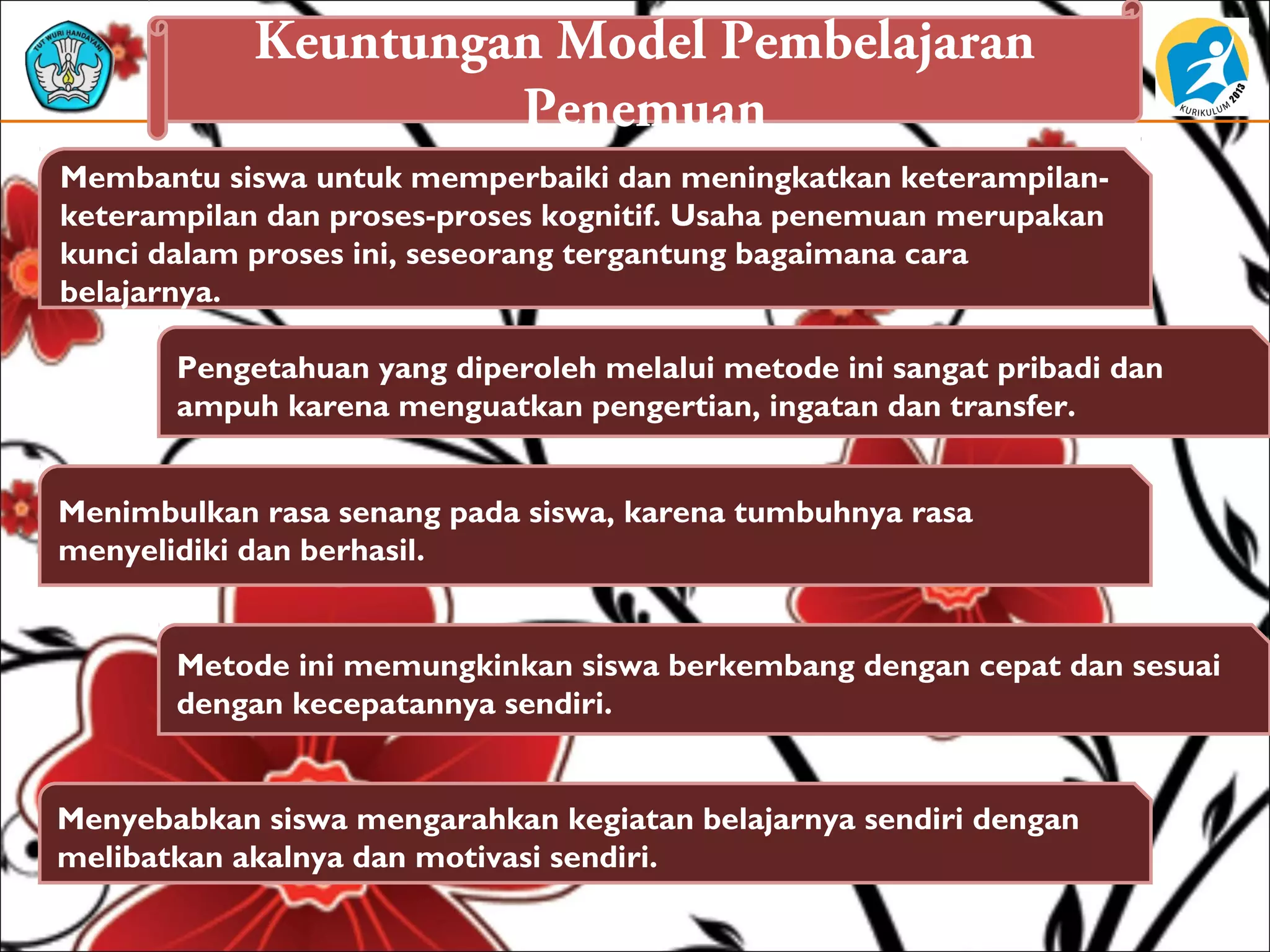 Keuntungan Model Pembelajaran
Penemuan
Menimbulkan rasa senang pada siswa, karena tumbuhnya rasa
menyelidiki dan berhasil.
Pengetahuan yang diperoleh melalui metode ini sangat pribadi dan
ampuh karena menguatkan pengertian, ingatan dan transfer.
Metode ini memungkinkan siswa berkembang dengan cepat dan sesuai
dengan kecepatannya sendiri.
Menyebabkan siswa mengarahkan kegiatan belajarnya sendiri dengan
melibatkan akalnya dan motivasi sendiri.
Membantu siswa untuk memperbaiki dan meningkatkan keterampilan-
keterampilan dan proses-proses kognitif. Usaha penemuan merupakan
kunci dalam proses ini, seseorang tergantung bagaimana cara
belajarnya.
 