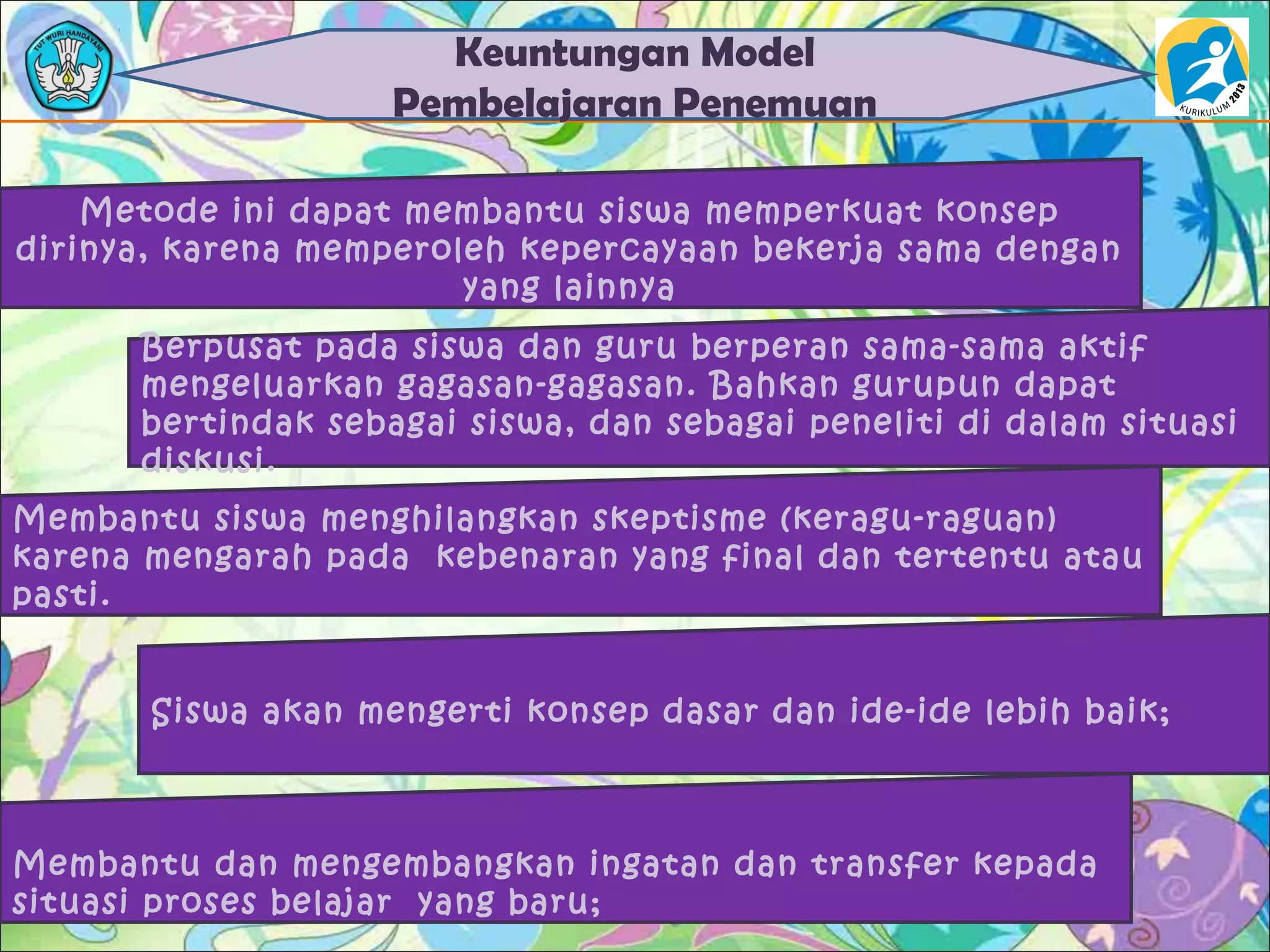 Keuntungan Model
Pembelajaran Penemuan
Metode ini dapat membantu siswa memperkuat konsep
dirinya, karena memperoleh kepercayaan bekerja sama dengan
yang lainnya
Berpusat pada siswa dan guru berperan sama-sama aktif
mengeluarkan gagasan-gagasan. Bahkan gurupun dapat
bertindak sebagai siswa, dan sebagai peneliti di dalam situasi
diskusi.
Membantu siswa menghilangkan skeptisme (keragu-raguan)
karena mengarah pada kebenaran yang final dan tertentu atau
pasti.
Siswa akan mengerti konsep dasar dan ide-ide lebih baik;
Membantu dan mengembangkan ingatan dan transfer kepada
situasi proses belajar yang baru;
 