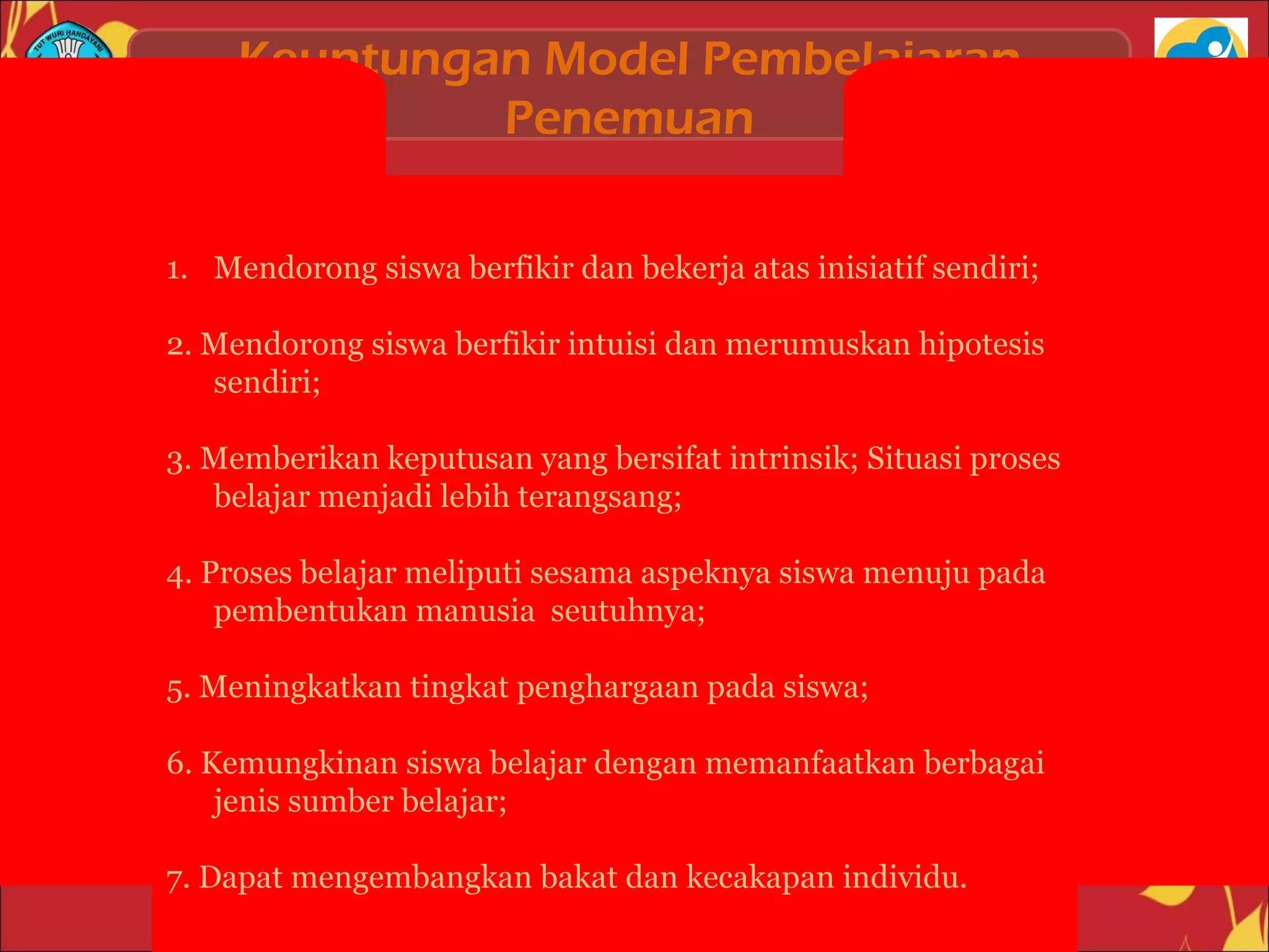 Keuntungan Model Pembelajaran
Penemuan
1. Mendorong siswa berfikir dan bekerja atas inisiatif sendiri;
2. Mendorong siswa berfikir intuisi dan merumuskan hipotesis
sendiri;
3. Memberikan keputusan yang bersifat intrinsik; Situasi proses
belajar menjadi lebih terangsang;
4. Proses belajar meliputi sesama aspeknya siswa menuju pada
pembentukan manusia seutuhnya;
5. Meningkatkan tingkat penghargaan pada siswa;
6. Kemungkinan siswa belajar dengan memanfaatkan berbagai
jenis sumber belajar;
7. Dapat mengembangkan bakat dan kecakapan individu.
 