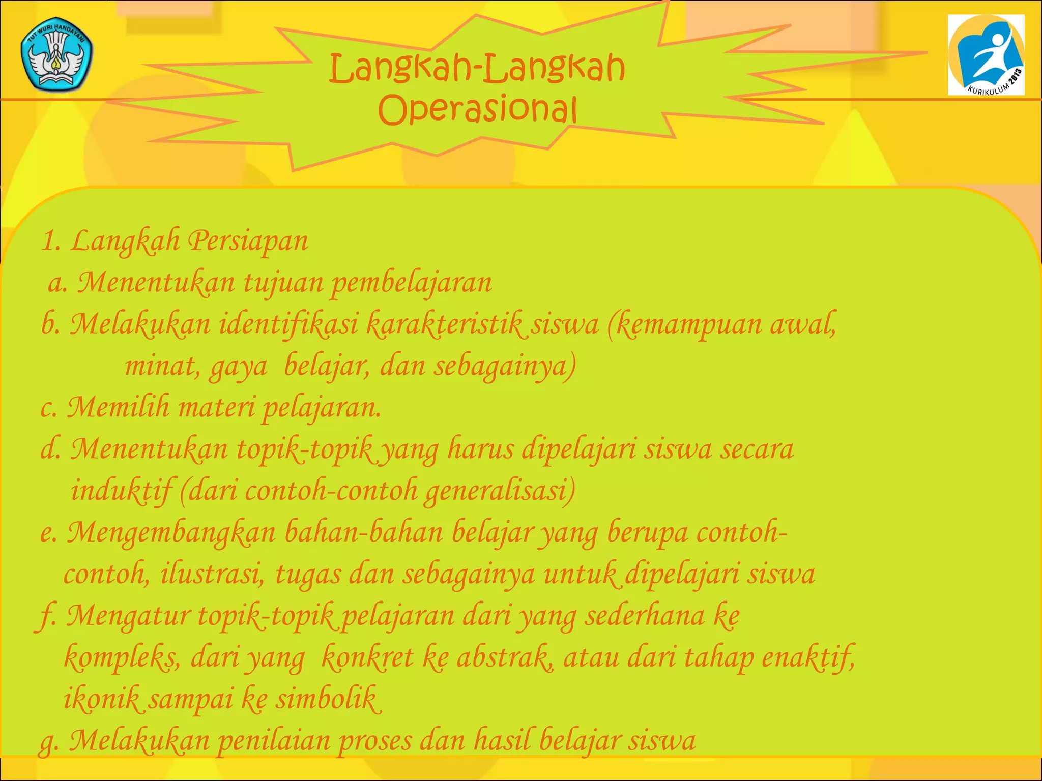 Langkah-Langkah
Operasional
1. Langkah Persiapan
a. Menentukan tujuan pembelajaran
b. Melakukan identifikasi karakteristik siswa (kemampuan awal,
minat, gaya belajar, dan sebagainya)
c. Memilih materi pelajaran.
d. Menentukan topik-topik yang harus dipelajari siswa secara
induktif (dari contoh-contoh generalisasi)
e. Mengembangkan bahan-bahan belajar yang berupa contoh-
contoh, ilustrasi, tugas dan sebagainya untuk dipelajari siswa
f. Mengatur topik-topik pelajaran dari yang sederhana ke
kompleks, dari yang konkret ke abstrak, atau dari tahap enaktif,
ikonik sampai ke simbolik
g. Melakukan penilaian proses dan hasil belajar siswa
 
