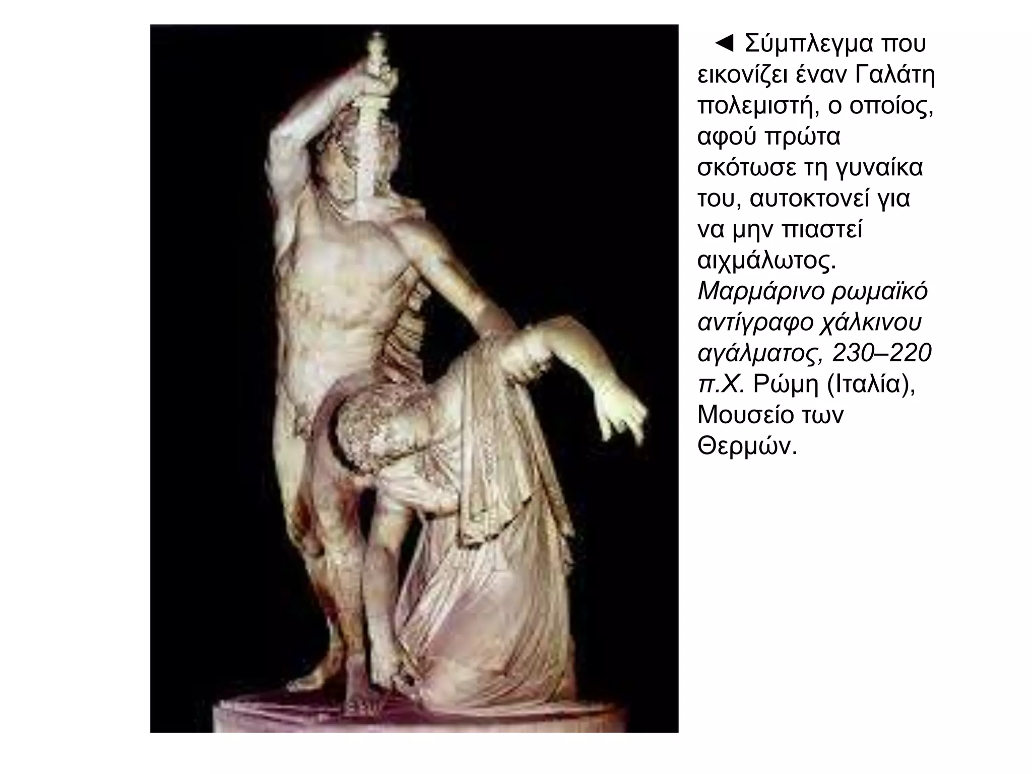 ◄ Σύμπλεγμα
που εικονίζει
έναν Γαλάτη
πολεμιστή, ο
οποίος, αφού
πρώτα σκότωσε
τη γυναίκα του,
αυτοκτονεί για
να μην πιαστεί
αιχμάλωτος.
Μαρμάρινο
ρωμαϊκό
αντίγραφο
χάλκινου
αγάλματος,
230–220 π.Χ.
Ρώμη (Ιταλία),
Μουσείο των
Θερμών.
 
