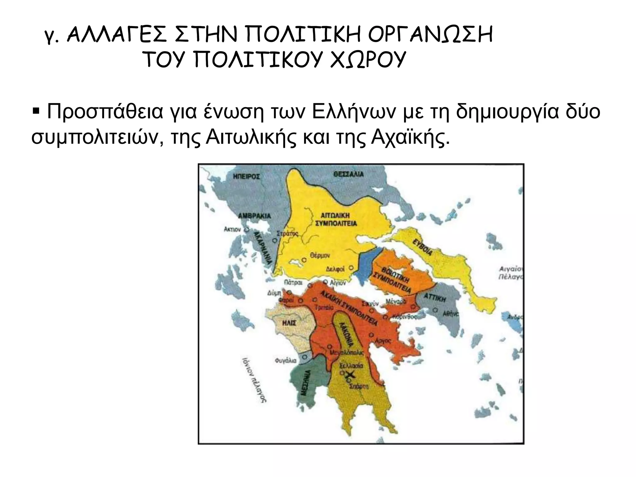 γ. ΑΛΛΑΓΕΣ ΣΤΗΝ ΠΟΛΙΤΙΚΗ ΟΡΓΑΝΩΣΗ
ΤΟΥ ΠΟΛΙΤΙΚΟΥ ΧΩΡΟΥ
 Προσπάθεια για ένωση των Ελλήνων με τη δημιουργία δύο
συμπολιτειών, της Αιτωλικής και της Αχαϊκής.
 