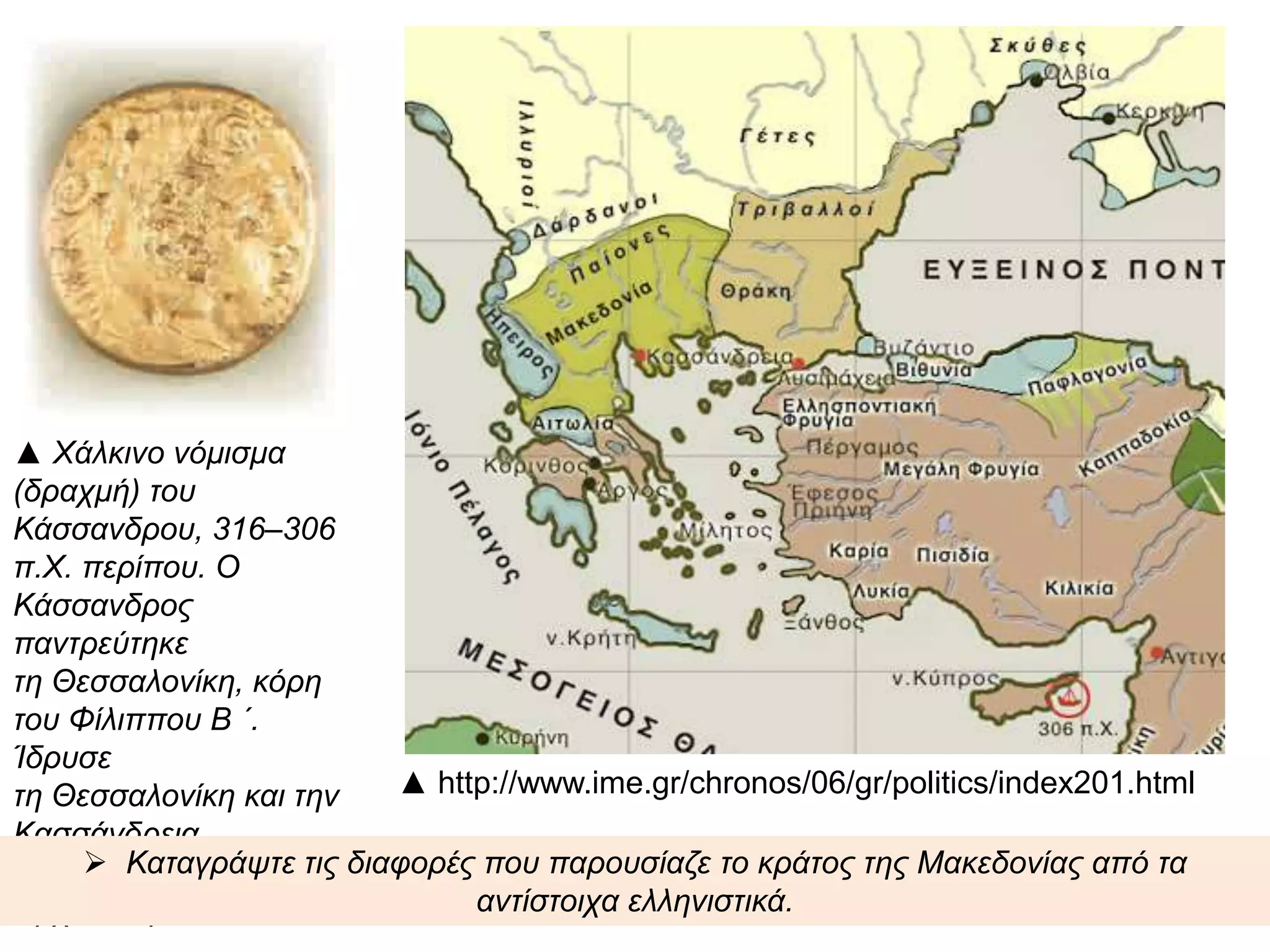 ▲http://www.ime.gr/chronos/06/gr/poli
tics/index201.html
▲ Χάλκινο νόμισμα (δραχμή) του
Κάσσανδρου, 316–306 π.Χ. περίπου. Ο
Κάσσανδρος παντρεύτηκε τη
Θεσσαλονίκη, κόρη του Φίλιππου Β ΄.
Ίδρυσε τη Θεσσαλονίκη και την
Κασσάνδρεια. Θεσσαλονίκη,
Αρχαιολογικό Μουσείο.
 Καταγράψτε τις διαφορές που παρουσίαζε το κράτος της Μακεδονίας από τα αντίστοιχα
ελληνιστικά.
 
