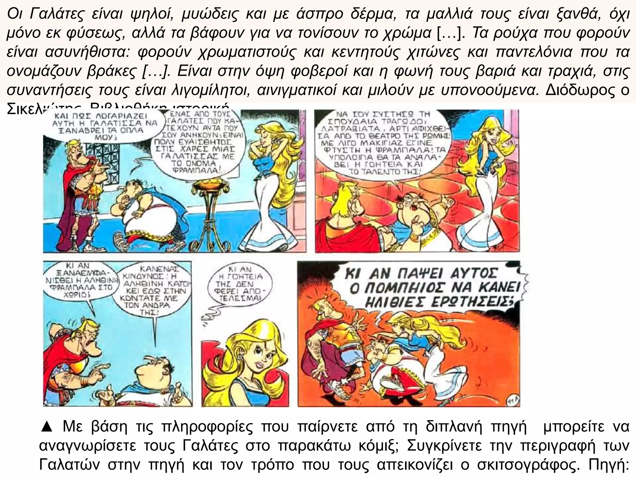Οι Γαλάτες είναι ψηλοί, μυώδεις και με άσπρο δέρμα, τα μαλλιά τους είναι ξανθά, όχι μόνο εκ
φύσεως, αλλά τα βάφουν για να τονίσουν το χρώμα […]. Τα ρούχα που φορούν είναι
ασυνήθιστα: φορούν χρωματιστούς και κεντητούς χιτώνες και παντελόνια που τα ονομάζουν
βράκες […]. Είναι στην όψη φοβεροί και η φωνή τους βαριά και τραχιά, στις συναντήσεις τους
είναι λιγομίλητοι, αινιγματικοί και μιλούν με υπονοούμενα. Διόδωρος ο Σικελιώτης,
Βιβλιοθήκη ιστορική
▲ Με βάση τις
πληροφορίες που
παίρνετε από την
παραπάνω πηγή
μπορείτε να
αναγνωρίσετε
τους Γαλάτες στο
παρακάτω κόμιξ;
Συγκρίνετε την
περιγραφή των
Γαλατών στην
πηγή και τον
τρόπο που τους
απεικονίζει ο
σκιτσογράφος.
Πηγή: museduc
 