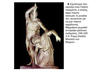 ◄ Σύμπλεγμα
που εικονίζει
έναν Γαλάτη
πολεμιστή, ο
οποίος, αφού
πρώτα σκότωσε
τη γυναίκα του,
αυτοκτονεί για
να μην πιαστεί
αιχμάλωτος.
Μαρμάρινο
ρωμαϊκό
αντίγραφο
χάλκινου
αγάλματος,
230–220 π.Χ.
Ρώμη (Ιταλία),
Μουσείο των
Θερμών.
 