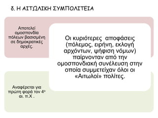 δ. Η ΑΙΤΩΛΙΚΗ ΣΥΜΠΟΛΙΤΕΙΑ
Αναφέρεται για
πρώτη φορά τον 4ο
αι. π.Χ .
Αποτελεί
ομοσπονδία πόλεων
βασισμένη σε
δημοκρατικές αρχές.
Οι κυριότερες αποφάσεις
(πόλεμος, ειρήνη, εκλογή
αρχόντων, ψήφιση νόμων)
παίρνονταν από την ομοσπονδιακή
συνέλευση στην οποία συμμετείχαν
όλοι οι «Αιτωλοί» πολίτες.
 