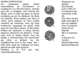 ΑΧΑΪΚΗ ΣΥΜΠΟΛΙΤΕΙΑ
Στα περασμένα χρόνια πολλοί προσπάθησαν να
ενοποιήσουν τα συμφέροντα των
Πελοποννησίων, κανένας όμως δεν το
κατάφερε, γιατί κανένας δεν έδειχνε τούτο το
ζήλο για χάρη της κοινής ελευθερίας μα για την
εδραίωση της δικής του εξουσίας. Στους καιρούς
μου όμως οι πόλεις αυτές έφτασαν σε τόσο
μεγάλη προκοπή και τελειότητα, ώστε όχι μόνο
συνδέονταν συμμαχικά και φιλικά, αλλά είχαν
και τους ίδιους νόμους, τα ίδια μέτρα, σταθμά
και νομίσματα, κι ακόμη κοινούς άρχοντες,
βουλευτές και δικαστές. Γενικά, μόνο αυτό το
σημείο έδειχνε πως όλη σχεδόν η Πελοπόννησος
δεν αποτελούσε μια πόλη: οι κάτοικοί της δεν
περιβάλλονταν από το ίδιο τείχος˙ όλα τ’ άλλα
ήσαν κοινά και παρόμοια για όλους μαζί και για
κάθε πόλη χωριστά.
Πολύβιος 2. 37. 9-11 (μετ. Ν.Δ.
Τριανταφυλλόπουλου)
Νομίσματα της
Αχαϊκής
Συμπολιτείας
μετά το 280 π.Χ.
Η μπροστινή όψη
απεικονίζει το Δία
(Α). Στην πίσω
πλευρά κάθε πόλη
έβαζε το δικό της
σύμβολο, όπως το
φτερωτό άλογο για
την Κόρινθο (Β) ή
το περιστέρι για τη
Σικυώνα (Γ).
Λονδίνο (Μεγάλη
Βρετανία),
Βρετανικό
Μουσείο.
 