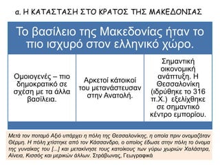 Το βασίλειο της Μακεδονίας ήταν το πιο ισχυρό
στον ελληνικό χώρο.
Ομοιογενές – πιο
δημοκρατικό σε σχέση
με τα άλλα βασίλεια.
Αρκετοί κάτοικοί του
μετανάστευσαν στην
Ανατολή.
Σημαντική οικονομική
ανάπτυξη. Η
Θεσσαλονίκη (ιδρύθηκε
το 316 π.Χ.) εξελίχθηκε
σε σημαντικό κέντρο
εμπορίου.
α. Η ΚΑΤΑΣΤΑΣΗ ΣΤΟ ΚΡΑΤΟΣ ΤΗΣ ΜΑΚΕΔΟΝΙΑΣ
Μετά τον ποταμό Αξιό υπάρχει η πόλη της Θεσσαλονίκης, η οποία πριν ονομαζόταν
Θέρμη. Η πόλη χτίστηκε από τον Κάσσανδρο, ο οποίος έδωσε στην πόλη το όνομα της
γυναίκας του [...] και μετακίνησε τους κατοίκους των γύρω χωριών Χαλάστρα, Αίνεια,
Κισσός και μερικών άλλων. Στράβωνας, Γεωγραφικά
 