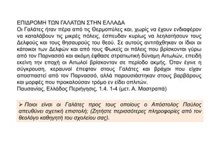 ΕΠΙΔΡΟΜΗ ΤΩΝ ΓΑΛΑΤΩΝ ΣΤΗΝ ΕΛΛΑΔΑ
Οι Γαλάτες ήταν πέρα από τις Θερμοπύλες και, χωρίς να έχουν ενδιαφέρον να
καταλάβουν τις μικρές πόλεις, έσπευδαν κυρίως να λεηλατήσουν τους
Δελφούς και τους θησαυρούς του θεού. Σε αυτούς αντιτάχθηκαν οι ίδιοι οι
κάτοικοι των Δελφών και από τους Φωκείς οι πόλεις που βρίσκονται γύρω
από τον Παρνασσό και ακόμη έφθασε στρατιωτική δύναμη Αιτωλών, επειδή
εκείνη την εποχή οι Αιτωλοί βρίσκονταν σε περίοδο ακμής. Όταν έγινε η
σύγκρουση, κεραυνοί έπεφταν στους Γαλάτες και βράχοι που είχαν
αποσπαστεί από τον Παρνασσό, αλλά παρουσιάστηκαν στους βαρβάρους και
μορφές που προκαλούσαν τρόμο εν είδει οπλιτών.
Παυσανίας, Ελλάδος Περιήγησις, 1.4. 1-4 (μετ. Α. Μαστραπά)
 Ποιοι είναι οι Γαλάτες προς τους οποίους ο Απόστολος Παύλος απευθύνει
σχετική επιστολή; (Ζητήστε περισσότερες πληροφορίες από τον θεολόγο
καθηγητή του σχολείου σας).
 