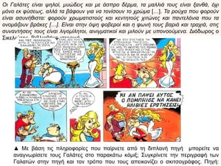 Οι Γαλάτες είναι ψηλοί, μυώδεις και με άσπρο δέρμα, τα μαλλιά τους είναι ξανθά, όχι μόνο εκ
φύσεως, αλλά τα βάφουν για να τονίσουν το χρώμα […]. Τα ρούχα που φορούν είναι
ασυνήθιστα: φορούν χρωματιστούς και κεντητούς χιτώνες και παντελόνια που τα ονομάζουν
βράκες […]. Είναι στην όψη φοβεροί και η φωνή τους βαριά και τραχιά, στις συναντήσεις τους
είναι λιγομίλητοι, αινιγματικοί και μιλούν με υπονοούμενα. Διόδωρος ο Σικελιώτης,
Βιβλιοθήκη ιστορική
▲ Με βάση τις
πληροφορίες που
παίρνετε από την
παραπάνω πηγή
μπορείτε να
αναγνωρίσετε
τους Γαλάτες στο
παρακάτω κόμιξ;
Συγκρίνετε την
περιγραφή των
Γαλατών στην
πηγή και τον
τρόπο που τους
απεικονίζει ο
σκιτσογράφος.
Πηγή: museduc
 