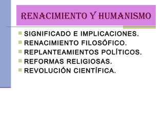 RENACIMIENTO Y HUMANISMO
 SIGNIFICADO E IMPLICACIONES.
 RENACIMIENTO FILOSÓFICO.
 REPLANTEAMIENTOS POLÍTICOS.
 REFORMAS RELIGIOSAS.
 REVOLUCIÓN CIENTÍFICA.
 