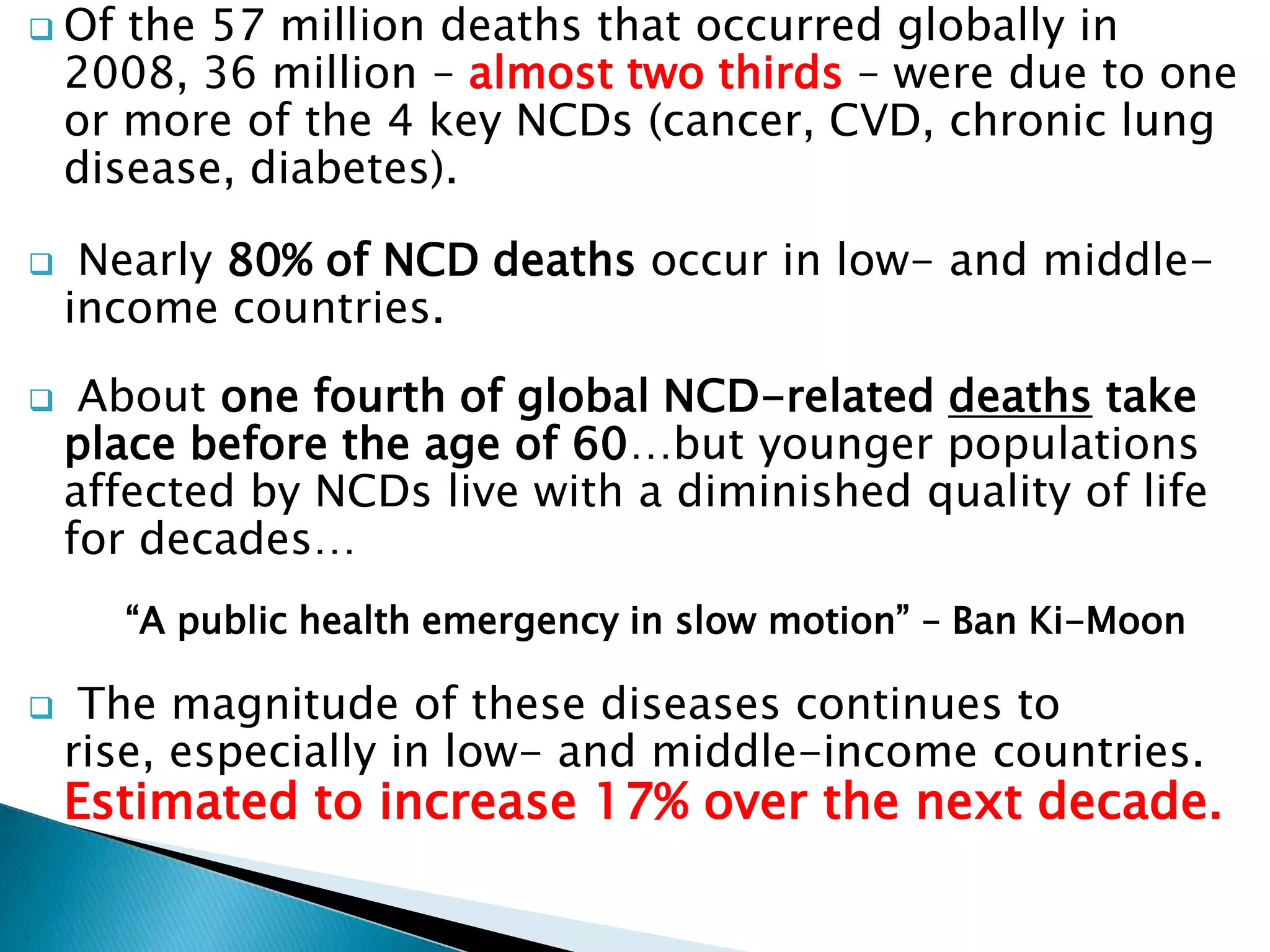  Of the 57 million deaths that occurred globally in
2008, 36 million – almost two thirds – were due to one
or more of the 4 key NCDs (cancer, CVD, chronic lung
disease, diabetes).
Nearly 80% of NCD deaths occur in low- and middle-
income countries.
About one fourth of global NCD-related deaths take
place before the age of 60…but younger populations
affected by NCDs live with a diminished quality of life
for decades…
“A public health emergency in slow motion” – Ban Ki-Moon
The magnitude of these diseases continues to
rise, especially in low- and middle-income countries.
Estimated to increase 17% over the next decade.