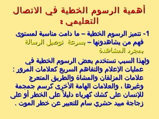 ‫التصال‬ ‫في‬ ‫الخطية‬ ‫الرسوم‬ ‫أهمية‬‫التصال‬ ‫في‬ ‫الخطية‬ ‫الرسوم‬ ‫أهمية‬
: ‫التعليمي‬: ‫التعليمي‬
11‫لمستوى‬ ‫مناسبة‬ ‫دامت‬ ‫ما‬ – ‫الخطية‬ ‫الرسوم‬ ‫تتميز‬ -‫لمستوى‬ ‫مناسبة‬ ‫دامت‬ ‫ما‬ – ‫الخطية‬ ‫الرسوم‬ ‫تتميز‬ -
– ‫يشاهدونها‬ ‫من‬ ‫فهم‬– ‫يشاهدونها‬ ‫من‬ ‫فهم‬‫الرسالة‬ ‫توصيل‬ ‫بسرعة‬‫الرسالة‬ ‫توصيل‬ ‫بسرعة‬
‫المشاهدة‬ ‫بمجرد‬‫المشاهدة‬ ‫بمجرد‬
‫في‬ ‫الخطية‬ ‫الرسوم‬ ‫بعض‬ ‫تستخدم‬ ‫السبب‬ ‫ولهذا‬‫في‬ ‫الخطية‬ ‫الرسوم‬ ‫بعض‬ ‫تستخدم‬ ‫السبب‬ ‫ولهذا‬
: ‫المرور‬ ‫كعلمات‬ ‫السريع‬ ‫والتفاهم‬ ‫العلم‬ ‫عمليات‬: ‫المرور‬ ‫كعلمات‬ ‫السريع‬ ‫والتفاهم‬ ‫العلم‬ ‫عمليات‬
‫المتعرج‬ ‫والطريق‬ ‫والمشاة‬ ‫المزلقان‬ ‫علمات‬‫المتعرج‬ ‫والطريق‬ ‫والمشاة‬ ‫المزلقان‬ ‫علمات‬
‫جمجمة‬ ‫كرسم‬ ‫الخرى‬ ‫الهامة‬ ‫والعلمات‬ ، ‫ورغيرها‬‫جمجمة‬ ‫كرسم‬ ‫الخرى‬ ‫الهامة‬ ‫والعلمات‬ ، ‫ورغيرها‬
‫على‬ ‫أو‬ ‫الخطر‬ ‫على‬ ‫ل‬ً ‫دلي‬ ‫كهرباء‬ ‫كشك‬ ‫على‬ ‫للنسان‬‫على‬ ‫أو‬ ‫الخطر‬ ‫على‬ ‫ل‬ً ‫دلي‬ ‫كهرباء‬ ‫كشك‬ ‫على‬ ‫للنسان‬
. ‫الموت‬ ‫خطر‬ ‫عن‬ ‫للتعبير‬ ‫سام‬ ‫حشري‬ ‫مبيد‬ ‫زجاجة‬. ‫الموت‬ ‫خطر‬ ‫عن‬ ‫للتعبير‬ ‫سام‬ ‫حشري‬ ‫مبيد‬ ‫زجاجة‬
 