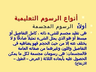 ‫التعليمية‬ ‫الرسوم‬ ‫أنواع‬‫التعليمية‬ ‫الرسوم‬ ‫أنواع‬
:‫ل‬ً ‫أو‬:‫ل‬ً ‫أو‬‫المجسمة‬ ‫الرسوم‬‫المجسمة‬ ‫الرسوم‬
‫أو‬ ‫التفاصيل‬ ‫كامل‬ ، ‫ذاته‬ ‫للشيء‬ ‫مجسم‬ ‫تقليد‬ ‫هي‬‫أو‬ ‫التفاصيل‬ ‫كامل‬ ، ‫ذاته‬ ‫للشيء‬ ‫مجسم‬ ‫تقليد‬ ‫هي‬
‫ل‬ ‫و‬ ‫صادقا‬ ‫ل‬ً ‫تمثي‬ ‫الشيء‬ ‫يمثل‬ ‫الذي‬ ‫هو‬ ‫أو‬ ‫مبسط‬‫ل‬ ‫و‬ ‫صادقا‬ ‫ل‬ً ‫تمثي‬ ‫الشيء‬ ‫يمثل‬ ‫الذي‬ ‫هو‬ ‫أو‬ ‫مبسط‬
‫في‬ ‫يضاهيه‬ ‫فهو‬ ‫الحجم‬ ‫حيث‬ ‫من‬ ‫إل‬ ‫عنه‬ ‫يختلف‬‫في‬ ‫يضاهيه‬ ‫فهو‬ ‫الحجم‬ ‫حيث‬ ‫من‬ ‫إل‬ ‫عنه‬ ‫يختلف‬
‫العامة‬ ‫صفاته‬ ‫من‬ ‫ورغيرهما‬ ‫واللون‬ ‫التفاصيل‬‫العامة‬ ‫صفاته‬ ‫من‬ ‫ورغيرهما‬ ‫واللون‬ ‫التفاصيل‬
‫يمكن‬ ‫ما‬ ‫لكل‬ ‫مجسمة‬ ‫رسومات‬ ‫هي‬ :‫فالمجسمات‬‫يمكن‬ ‫ما‬ ‫لكل‬ ‫مجسمة‬ ‫رسومات‬ ‫هي‬ :‫فالمجسمات‬
‫الثلةثة‬ ‫بأبعاده‬ ‫عليه‬ ‫الحصول‬‫الثلةثة‬ ‫بأبعاده‬ ‫عليه‬ ‫الحصول‬– ‫الطول‬ – ‫العرض‬ )– ‫الطول‬ – ‫العرض‬ )
(‫الرتفاع‬(‫الرتفاع‬
 