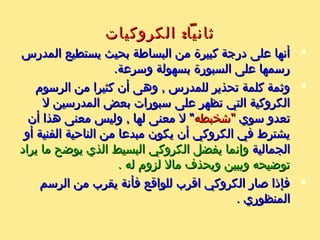 :‫الكروكيات‬ ‫ثانيا‬:‫الكروكيات‬ ‫ثانيا‬
‫المدرس‬ ‫يستطيع‬ ‫بحيث‬ ‫البساطة‬ ‫من‬ ‫كبيرة‬ ‫درجة‬ ‫على‬ ‫أنها‬‫المدرس‬ ‫يستطيع‬ ‫بحيث‬ ‫البساطة‬ ‫من‬ ‫كبيرة‬ ‫درجة‬ ‫على‬ ‫أنها‬
.‫وسرعة‬ ‫بسهولة‬ ‫السبورة‬ ‫على‬ ‫رسمها‬.‫وسرعة‬ ‫بسهولة‬ ‫السبورة‬ ‫على‬ ‫رسمها‬
‫الرسوم‬ ‫من‬ ‫كثيرا‬ ‫أن‬ ‫وهى‬ , ‫للمدرس‬ ‫تحذير‬ ‫كلمة‬ ‫وثمة‬‫الرسوم‬ ‫من‬ ‫كثيرا‬ ‫أن‬ ‫وهى‬ , ‫للمدرس‬ ‫تحذير‬ ‫كلمة‬ ‫وثمة‬
‫ل‬ ‫المدرسين‬ ‫بعض‬ ‫سبورات‬ ‫على‬ ‫تظهر‬ ‫التي‬ ‫الكروكية‬‫ل‬ ‫المدرسين‬ ‫بعض‬ ‫سبورات‬ ‫على‬ ‫تظهر‬ ‫التي‬ ‫الكروكية‬
‫سوي‬ ‫تعدو‬‫سوي‬ ‫تعدو‬‫"شخبطه‬‫"شخبطه‬‫أن‬ ‫هذا‬ ‫معنى‬ ‫وليس‬ , ‫لها‬ ‫معنى‬ ‫ل‬ "‫أن‬ ‫هذا‬ ‫معنى‬ ‫وليس‬ , ‫لها‬ ‫معنى‬ ‫ل‬ "
‫أو‬ ‫الفنية‬ ‫الناحية‬ ‫من‬ ‫مبدعا‬ ‫يكون‬ ‫أن‬ ‫الكروكي‬ ‫في‬ ‫يشترط‬‫أو‬ ‫الفنية‬ ‫الناحية‬ ‫من‬ ‫مبدعا‬ ‫يكون‬ ‫أن‬ ‫الكروكي‬ ‫في‬ ‫يشترط‬
‫الجمالية‬‫الجمالية‬‫يراد‬ ‫ما‬ ‫يوضح‬ ‫الذي‬ ‫البسيط‬ ‫الكروكي‬ ‫يفضل‬ ‫وإنما‬‫يراد‬ ‫ما‬ ‫يوضح‬ ‫الذي‬ ‫البسيط‬ ‫الكروكي‬ ‫يفضل‬ ‫وإنما‬
. ‫له‬ ‫لزوم‬ ‫مال‬ ‫ويحذف‬ ‫ويبين‬ ‫توضيحه‬. ‫له‬ ‫لزوم‬ ‫مال‬ ‫ويحذف‬ ‫ويبين‬ ‫توضيحه‬
‫الرسم‬ ‫من‬ ‫يقرب‬ ‫فأنة‬ ‫للواقع‬ ‫اقرب‬ ‫الكروكي‬ ‫صار‬ ‫فإذا‬‫الرسم‬ ‫من‬ ‫يقرب‬ ‫فأنة‬ ‫للواقع‬ ‫اقرب‬ ‫الكروكي‬ ‫صار‬ ‫فإذا‬
. ‫المنظوري‬. ‫المنظوري‬
 