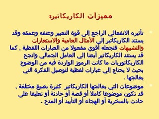 : ‫الكاريكاتير‬ ‫عيوب‬: ‫الكاريكاتير‬ ‫عيوب‬
‫بمعنى‬ ‫واحدة‬ ‫نظر‬ ‫وجهة‬ ‫يعطي‬ ‫ما‬ ‫كثيرا‬‫بمعنى‬ ‫واحدة‬ ‫نظر‬ ‫وجهة‬ ‫يعطي‬ ‫ما‬ ‫كثيرا‬‫يتحيز‬ ‫أن‬‫يتحيز‬ ‫أن‬
‫الشائكة‬ ‫الموضوعا ت‬ ‫في‬ ‫واحد‬ ‫لجانب‬ ‫الكاريكاتير‬‫الشائكة‬ ‫الموضوعا ت‬ ‫في‬ ‫واحد‬ ‫لجانب‬ ‫الكاريكاتير‬
‫النظر‬ ‫وجها ت‬ ‫فيها‬ ‫تختلف‬ ‫التي‬‫النظر‬ ‫وجها ت‬ ‫فيها‬ ‫تختلف‬ ‫التي‬‫بعض‬ ‫يضخم‬ ‫بان‬‫بعض‬ ‫يضخم‬ ‫بان‬
,‫ل‬ ‫بأنة‬ ‫يوحي‬ ‫إذ‬ ‫الخرى‬ ‫العنالصر‬ ‫وينقص‬ ‫العنالصر‬,‫ل‬ ‫بأنة‬ ‫يوحي‬ ‫إذ‬ ‫الخرى‬ ‫العنالصر‬ ‫وينقص‬ ‫العنالصر‬
‫بينما‬ ‫يمثلها‬ ‫التي‬ ‫الوجهة‬ ‫غير‬ ‫نظر‬ ‫وجهة‬ ‫توجد‬‫بينما‬ ‫يمثلها‬ ‫التي‬ ‫الوجهة‬ ‫غير‬ ‫نظر‬ ‫وجهة‬ ‫توجد‬
.‫أخرى‬ ‫نظر‬ ‫وجها ت‬ ‫الواقع‬ ‫في‬ ‫يوجد‬.‫أخرى‬ ‫نظر‬ ‫وجها ت‬ ‫الواقع‬ ‫في‬ ‫يوجد‬
‫لم‬ ‫أنها‬ ‫لدرجة‬ ‫قديمة‬ ‫الكاريكاتير‬ ‫الرموز‬ ‫من‬ ‫كثير‬‫لم‬ ‫أنها‬ ‫لدرجة‬ ‫قديمة‬ ‫الكاريكاتير‬ ‫الرموز‬ ‫من‬ ‫كثير‬
‫من‬ ‫يعد‬ ‫فلم‬ ‫قوته‬ ‫سر‬ ‫وقدمه‬ ‫الواقع‬ ‫تمثل‬ ‫تعد‬‫من‬ ‫يعد‬ ‫فلم‬ ‫قوته‬ ‫سر‬ ‫وقدمه‬ ‫الواقع‬ ‫تمثل‬ ‫تعد‬
. ‫تغييره‬ ‫الممكن‬. ‫تغييره‬ ‫الممكن‬
‫بعكس‬ ‫طويل‬ ‫واحد‬ ‫الكاريكاتير‬ ‫لرؤية‬ ‫المرء‬ ‫يمل‬‫بعكس‬ ‫طويل‬ ‫واحد‬ ‫الكاريكاتير‬ ‫لرؤية‬ ‫المرء‬ ‫يمل‬
‫مرارا‬ ‫القارئ‬ ‫تجذب‬ ‫التي‬ ‫الفوتوغرافية‬ ‫الصور‬‫مرارا‬ ‫القارئ‬ ‫تجذب‬ ‫التي‬ ‫الفوتوغرافية‬ ‫الصور‬
.‫وتكرارا‬.‫وتكرارا‬
‫الرموز‬ ‫كنية‬ ‫عن‬ ‫شيئا‬ ‫التلميذ‬ ‫يدرك‬ ‫ل‬ ‫قد‬‫الرموز‬ ‫كنية‬ ‫عن‬ ‫شيئا‬ ‫التلميذ‬ ‫يدرك‬ ‫ل‬ ‫قد‬
‫على‬ ‫ينطبق‬ ‫وهذا‬ ‫الكاريكاتير‬ ‫في‬ ‫المستخدمة‬‫على‬ ‫ينطبق‬ ‫وهذا‬ ‫الكاريكاتير‬ ‫في‬ ‫المستخدمة‬
 