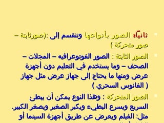 :‫ةثانيا‬:‫ةثانيا‬‫بأنواعها‬ ‫الصور‬‫بأنواعها‬ ‫الصور‬‫إلى‬ ‫وتنقسم‬‫إلى‬ ‫وتنقسم‬– ‫:)صورةثابتة‬– ‫:)صورةثابتة‬
( ‫متحركة‬ ‫صور‬( ‫متحركة‬ ‫صور‬
: ‫الثابتة‬ ‫الصور‬: ‫الثابتة‬ ‫الصور‬– ‫المجلت‬ – ‫الفوتوعرافيه‬ ‫الصور‬– ‫المجلت‬ – ‫الفوتوعرافيه‬ ‫الصور‬
‫أجهزة‬ ‫دون‬ ‫التعليم‬ ‫في‬ ‫يستخدم‬ ‫وما‬ – ‫الصحف‬‫أجهزة‬ ‫دون‬ ‫التعليم‬ ‫في‬ ‫يستخدم‬ ‫وما‬ – ‫الصحف‬
‫جهاز‬ ‫مثل‬ ‫عرض‬ ‫جهاز‬ ‫إلى‬ ‫يحتاج‬ ‫ما‬ ‫ومنها‬ ‫عرض‬‫جهاز‬ ‫مثل‬ ‫عرض‬ ‫جهاز‬ ‫إلى‬ ‫يحتاج‬ ‫ما‬ ‫ومنها‬ ‫عرض‬
( ‫السحري‬ ‫الفانوس‬ )( ‫السحري‬ ‫الفانوس‬ )
‫المتحركة‬ ‫الصور‬‫المتحركة‬ ‫الصور‬‫يبطئ‬ ‫أن‬ ‫يمكن‬ ‫النوع‬ ‫وهذا‬ :‫يبطئ‬ ‫أن‬ ‫يمكن‬ ‫النوع‬ ‫وهذا‬ :
.‫الكبير‬ ‫ويصغر‬ ‫الصغير‬ ‫ويكبر‬ ‫البطيء‬ ‫ويسرع‬ ‫السريع‬.‫الكبير‬ ‫ويصغر‬ ‫الصغير‬ ‫ويكبر‬ ‫البطيء‬ ‫ويسرع‬ ‫السريع‬
‫أو‬ ‫السينما‬ ‫أجهزة‬ ‫طريق‬ ‫عن‬ ‫ويعرض‬ ‫الفيلم‬ :‫مثل‬‫أو‬ ‫السينما‬ ‫أجهزة‬ ‫طريق‬ ‫عن‬ ‫ويعرض‬ ‫الفيلم‬ :‫مثل‬
 