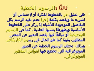 : ‫ةثالثا‬: ‫ةثالثا‬‫الخطية‬ ‫الرسوم‬‫الخطية‬ ‫الرسوم‬
‫تمثيل‬ ‫هي‬‫تمثيل‬ ‫هي‬‫حر‬‫حر‬‫أو‬ ‫لحساس‬ ‫أو‬ ‫لفكرة‬ ‫بالخطوط‬‫أو‬ ‫لحساس‬ ‫أو‬ ‫لفكرة‬ ‫بالخطوط‬
‫بكلمة‬ ‫ويقصد‬ ‫ما‬ ‫لشيء‬‫بكلمة‬ ‫ويقصد‬ ‫ما‬ ‫لشيء‬(‫)حر‬(‫)حر‬‫بكل‬ ‫الرسم‬ ‫تقيد‬ ‫عدم‬‫بكل‬ ‫الرسم‬ ‫تقيد‬ ‫عدم‬
‫الخطوط‬ ‫على‬ ‫يركز‬ ‫إذ‬ ‫لليشياء‬ ‫الموجودة‬ ‫التفاصيل‬‫الخطوط‬ ‫على‬ ‫يركز‬ ‫إذ‬ ‫لليشياء‬ ‫الموجودة‬ ‫التفاصيل‬
‫في‬ ‫كما‬ ، ‫العادية‬ ‫بنسبها‬ ‫ويظهرها‬ ‫الساسية‬‫في‬ ‫كما‬ ، ‫العادية‬ ‫بنسبها‬ ‫ويظهرها‬ ‫الساسية‬‫الرسوم‬‫الرسوم‬
‫التوضيحية‬‫التوضيحية‬‫المعنى‬ ‫عن‬ ‫التعبير‬ ‫بقصد‬ ‫فيها‬ ‫مبالغا‬ ‫أو‬‫المعنى‬ ‫عن‬ ‫التعبير‬ ‫بقصد‬ ‫فيها‬ ‫مبالغا‬ ‫أو‬
‫رس‬ ‫في‬ ‫الحال‬ ‫هو‬ ‫كما‬ ‫بقوة‬ ‫المطلوب‬‫رس‬ ‫في‬ ‫الحال‬ ‫هو‬ ‫كما‬ ‫بقوة‬ ‫المطلوب‬‫الكاريكاتير‬ ‫وم‬‫الكاريكاتير‬ ‫وم‬
‫الصور‬ ‫عن‬ ‫الخطية‬ ‫الرسوم‬ ‫تختلف‬ ‫وبذلك‬‫الصور‬ ‫عن‬ ‫الخطية‬ ‫الرسوم‬ ‫تختلف‬ ‫وبذلك‬
‫فيها‬ ‫تخضع‬ ‫التي‬ ‫الفوتورغرافية‬‫فيها‬ ‫تخضع‬ ‫التي‬ ‫الفوتورغرافية‬‫المنظور‬ ‫لقوانين‬‫المنظور‬ ‫لقوانين‬
.‫الفوتورغرافي‬.‫الفوتورغرافي‬
 