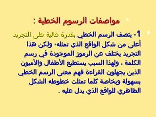 
: ‫الخطية‬ ‫الرسوم‬ ‫مواصفات‬: ‫الخطية‬ ‫الرسوم‬ ‫مواصفات‬
11‫الخطي‬ ‫الرسم‬ ‫يتصف‬ -‫الخطي‬ ‫الرسم‬ ‫يتصف‬ -‫التجريد‬ ‫على‬ ‫عالية‬ ‫بقدرة‬‫التجريد‬ ‫على‬ ‫عالية‬ ‫بقدرة‬
‫تمثله‬ ‫الذي‬ ‫الواقع‬ ‫يشكل‬ ‫من‬ ‫أعلى‬‫تمثله‬ ‫الذي‬ ‫الواقع‬ ‫يشكل‬ ‫من‬ ‫أعلى‬،،‫هذا‬ ‫ولكن‬‫هذا‬ ‫ولكن‬
‫رسم‬ ‫في‬ ‫الموجودة‬ ‫الرموز‬ ‫عن‬ ‫يختلف‬ ‫التجريد‬‫رسم‬ ‫في‬ ‫الموجودة‬ ‫الرموز‬ ‫عن‬ ‫يختلف‬ ‫التجريد‬
‫والميون‬ ‫الطفال‬ ‫يستطيع‬ ‫السبب‬ ‫ولهذا‬ ، ‫الكلمة‬‫والميون‬ ‫الطفال‬ ‫يستطيع‬ ‫السبب‬ ‫ولهذا‬ ، ‫الكلمة‬
‫الخطي‬ ‫الرسم‬ ‫معنى‬ ‫فهم‬ ‫القراءة‬ ‫يجهلون‬ ‫الذين‬‫الخطي‬ ‫الرسم‬ ‫معنى‬ ‫فهم‬ ‫القراءة‬ ‫يجهلون‬ ‫الذين‬
‫الشكل‬ ‫خطوطه‬ ‫تمثلت‬ ‫كلما‬ ‫وبخاصة‬ ‫بسهولة‬‫الشكل‬ ‫خطوطه‬ ‫تمثلت‬ ‫كلما‬ ‫وبخاصة‬ ‫بسهولة‬
. ‫عليه‬ ‫يدل‬ ‫الذي‬ ‫للواقع‬ ‫الظاهري‬. ‫عليه‬ ‫يدل‬ ‫الذي‬ ‫للواقع‬ ‫الظاهري‬
 