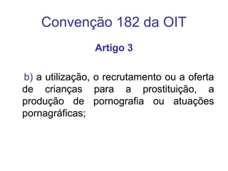 Convenção 182 da OIT
Artigo 3
b) a utilização, o recrutamento ou a oferta
de crianças para a prostituição, a
produção de pornografia ou atuações
pornagráficas;
 